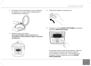 МУЛЬТИВАРКА RMC-M4505 
17 
3. Установите чашу в мультиварку. Слегка поверните 
ее, убедитесь, что чаша плотно соприкасается с 
нагревательным элементом. 
4. Закройте крышку до щелчка. 
Если крышка будет закрыта неплотно, то 
программа по приготовлению будет выполнена 
некорректно. 
5. Подключите прибор к питающей сети. 
6. Нажимая на кнопку ВЫБОР ПРОГР АММЫ, установите 
программу молочна я каша. 
На дисплее появится время приготовления, заданное 
по умолчанию (33 минуты). Вы можете изменить 
его в интервале от 5 минут до 1 часа 30 минут (шаг 
установки 1 минута) нажатием на кнопку ВРЕМЯ 
ПРИГОТО ВЛЕНИЯ. 
 