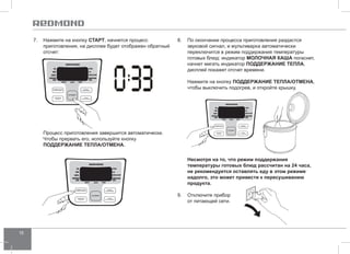 18 
8. По окончании процесса приготовления раздастся 
звуковой сигнал, и мультиварка автоматически 
переключится в режим поддержания температуры 
готовых блюд: индикатор молочна я каша погаснет, 
начнет мигать индикатор ПОДД ЕРЖАНИЕ ТЕПЛА, 
дисплей покажет отсчет времени. 
Нажмите на кнопку ПОДД ЕРЖАНИЕ ТЕПЛА/ОТ МЕНА, 
чтобы выключить подогрев, и откройте крышку. 
Несмотря на то, что режим поддержания 
температуры готовых блюд рассчитан на 24 часа, 
не рекомендуется оставлять еду в этом режиме 
надолго, это может привести к пересушиванию 
продукта. 
9. Отключите прибор 
от питающей сети. 
7. Нажмите на кнопку СТАРТ, начнется процесс 
приготовления, на дисплее будет отображен обратный 
отсчет: 
Процесс приготовления завершится автоматически. 
Чтобы прервать его, используйте кнопку 
ПОДД ЕРЖАНИЕ ТЕПЛА/ОТ МЕНА. 
 
