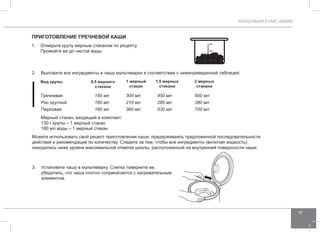 МУЛЬТИВАРКА RMC-M4505 
19 
Приготовление гречнев ой каши 
1. Отмерьте крупу мерным стаканом по рецепту. 
Промойте ее до чистой воды. 
2. Выложите все ингредиенты в чашу мультиварки в соответствии с нижеприведенной таблицей: 
Вид крупы 0,5 мерного 
стакана 
1 мерный 
стакан 
3. Установите чашу в мультиварку. Слегка поверните ее, 
1,5 мерных 
стакана 
убедитесь, что чаша плотно соприкасается с нагревательным 
элементом. 
2 мерных 
стакана 
Гречневая 150 мл 300 мл 450 мл 600 мл 
Рис круглый 160 мл 210 мл 285 мл 380 мл 
Перловая 180 мл 360 мл 530 мл 700 мл 
Мерный стакан, входящий в комплект: 
130 г крупы – 1 мерный стакан 
180 мл воды – 1 мерный стакан 
Можете использовать свой рецепт приготовления каши, придерживаясь предложенной последовательности 
действий и рекомендаций по количеству. Следите за тем, чтобы все ингредиенты (включая жидкость) 
находились ниже уровня максимальной отметки шкалы, расположенной на внутренней поверхности чаши. 
 