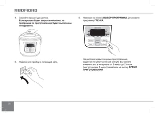 20 
4. Закройте крышку до щелчка. 
Если крышка будет закрыта неплотно, то 
программа по приготовлению будет выполнена 
некорректно. 
6. Нажимая на кнопку ВЫБОР ПРОГР АММЫ, установите 
программу греч ка. 
На дисплее появится время приготовления, 
заданное по умолчанию (35 минут). Вы можете 
изменить его в интервале от 5 минут до 2 часов 
(шаг установки 5 минут) нажатием на кнопку ВРЕМЯ 
ПРИГОТО ВЛЕНИЯ. 
5. Подключите прибор к питающей сети. 
 