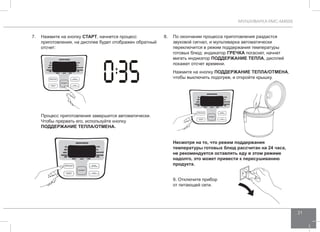МУЛЬТИВАРКА RMC-M4505 
21 
7. Нажмите на кнопку СТАРТ, начнется процесс 
приготовления, на дисплее будет отображен обратный 
отсчет: 
Процесс приготовления завершится автоматически. 
Чтобы прервать его, используйте кнопку 
ПОДД ЕРЖАНИЕ ТЕПЛА/ОТ МЕНА. 
8. По окончании процесса приготовления раздастся 
звуковой сигнал, и мультиварка автоматически 
переключится в режим поддержания температуры 
готовых блюд: индикатор ГР ЕЧКА погаснет, начнет 
мигать индикатор ПОДД ЕРЖАНИЕ ТЕПЛА, дисплей 
покажет отсчет времени. 
Нажмите на кнопку ПОДД ЕРЖАНИЕ ТЕПЛА/ОТ МЕНА, 
чтобы выключить подогрев, и откройте крышку. 
Несмотря на то, что режим поддержания 
температуры готовых блюд рассчитан на 24 часа, 
не рекомендуется оставлять еду в этом режиме 
надолго, это может привести к пересушиванию 
продукта. 
9. Отключите прибор 
от питающей сети. 
 