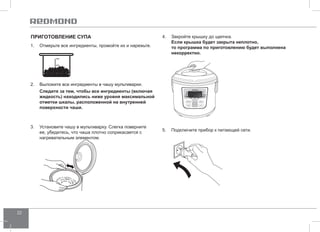 22 
Приготовление СУПА 
1. Отмерьте все ингредиенты, промойте их и нарежьте. 
2. Выложите все ингредиенты в чашу мультиварки. 
Следите за тем, чтобы все ингредиенты (включая 
жидкость) находились ниже уровня максимальной 
отметки шкалы, расположенной на внутренней 
поверхности чаши. 
3. Установите чашу в мультиварку. Слегка поверните 
ее, убедитесь, что чаша плотно соприкасается с 
нагревательным элементом. 
4. Закройте крышку до щелчка. 
Если крышка будет закрыта неплотно, 
то программа по приготовлению будет выполнена 
некорректно. 
5. Подключите прибор к питающей сети. 
 