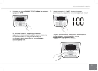 МУЛЬТИВАРКА RMC-M4505 
23 
6. Нажимая на кнопку ВЫБОР ПРОГР АММЫ, установите 
программу СУП. 
На дисплее появится время приготовления, 
заданное по умолчанию (1 час). Вы можете изменить 
его в интервале от 15 минут до 8 часов (шаг 
установки 5 минут) нажатием на кнопку ВРЕМЯ 
ПРИГОТО ВЛЕНИЯ. 
7. Нажмите на кнопку СТАРТ, начнется процесс 
приготовления, на дисплее начнется обратный отсчет: 
Процесс приготовления завершится автоматически. 
Чтобы прервать его, используйте кнопку 
ПОДД ЕРЖАНИЕ ТЕПЛА/ОТ МЕНА. 
 
