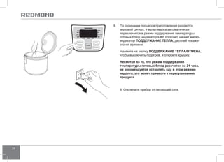 24 
8. По окончании процесса приготовления раздастся 
звуковой сигнал, и мультиварка автоматически 
переключится в режим поддержания температуры 
готовых блюд: индикатор СУП погаснет, начнет мигать 
индикатор ПОДД ЕРЖАНИЕ ТЕПЛА, дисплей покажет 
отсчет времени. 
Нажмите на кнопку ПОДД ЕРЖАНИЕ ТЕПЛА/ОТ МЕНА, 
чтобы выключить подогрев, и откройте крышку. 
Несмотря на то, что режим поддержания 
температуры готовых блюд рассчитан на 24 часа, 
не рекомендуется оставлять еду в этом режиме 
надолго, это может привести к пересушиванию 
продукта. 
9. Отключите прибор от питающей сети. 
 