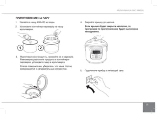 МУЛЬТИВАРКА RMC-M4505 
25 
Приготовление НА ПАРУ 
1. Налейте в чашу 400-450 мл воды. 
2. Установите контейнер-пароварку на чашу 
мультиварки. 
4. Закройте крышку до щелчка. 
Если крышка будет закрыта неплотно, то 
программа по приготовлению будет выполнена 
некорректно. 
5. Подключите прибор к питающей сети. 
1 2 
3. Подготовьте все продукты, промойте их и нарежьте. 
Равномерно разложите продукты в контейнере- 
пароварке, установите чашу в мультиварку. 
Слегка поверните ее, убедитесь, что чаша плотно 
соприкасается с нагревательным элементом. 
 