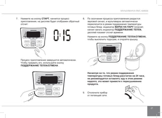 МУЛЬТИВАРКА RMC-M4505 
27 
7. Нажмите на кнопку СТАРТ, начнется процесс 
приготовления, на дисплее будет отображен обратный 
отсчет: 
Процесс приготовления завершится автоматически. 
Чтобы прервать его, используйте кнопку 
ПОДД ЕРЖАНИЕ ТЕПЛА/ОТ МЕНА . 
8. По окончании процесса приготовления раздастся 
звуковой сигнал, и мультиварка автоматически 
переключится в режим поддержания температуры 
готовых блюд: индикатор ВАРК А НА ПАРУ погаснет, 
начнет мигать индикатор ПОДД ЕРЖАНИЕ ТЕПЛА, 
дисплей покажет отсчет времени. 
Нажмите на кнопку ПОДД ЕРЖАНИЕ ТЕПЛА/ОТ МЕНА, 
чтобы выключить подогрев, и откройте крышку. 
Несмотря на то, что режим поддержания 
температуры готовых блюд рассчитан на 24 часа, 
не рекомендуется оставлять еду в этом режиме 
надолго, это может привести к пересушиванию 
продукта. 
9. Отключите прибор 
от питающей сети. 
 