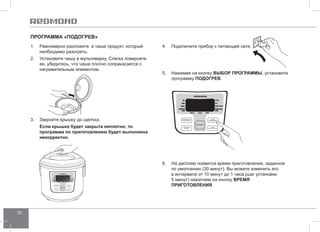 28 
Программа «Подогрев » 
1. Равномерно разложите в чаше продукт, который 
необходимо разогреть. 
2. Установите чашу в мультиварку. Слегка поверните 
ее, убедитесь, что чаша плотно соприкасается с 
нагревательным элементом. 
4. Подключите прибор к питающей сети. 
5. Нажимая на кнопку ВЫБОР ПРОГР АММЫ, установите 
программу ПОДОГР ЕВ. 
6. На дисплее появится время приготовления, заданное 
по умолчанию (30 минут). Вы можете изменить его 
в интервале от 10 минут до 1 часа (шаг установки 
5 минут) нажатием на кнопку ВРЕМЯ 
ПРИГОТО ВЛЕНИЯ. 
3. Закройте крышку до щелчка. 
Если крышка будет закрыта неплотно, то 
программа по приготовлению будет выполнена 
некорректно. 
 