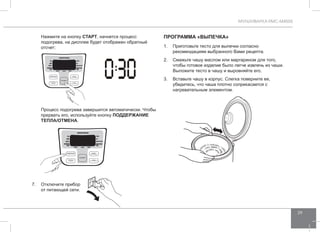 МУЛЬТИВАРКА RMC-M4505 
29 
1. Приготовьте тесто для выпечки согласно 
рекомендациям выбранного Вами рецепта. 
2. Смажьте чашу маслом или маргарином для того, 
чтобы готовое изделие было легче извлечь из чаши. 
Выложите тесто в чашу и выровняйте его. 
3. Вставьте чашу в корпус. Слегка поверните ее, 
убедитесь, что чаша плотно соприкасается с 
нагревательным элементом. 
Нажмите на кнопку СТАРТ, начнется процесс 
подогрева, на дисплее будет отображен обратный 
отсчет: 
Процесс подогрева завершится автоматически. Чтобы 
прервать его, используйте кнопку ПОДД ЕРЖАНИЕ 
ТЕПЛА/ОТ МЕНА. 
7. Отключите прибор 
от питающей сети. 
Программа «ВЫПЕЧКА» 
 