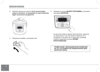 30 
4. Закройте крышку до щелчка. Если крышка будет 
закрыта неплотно, то программа по приготовлению 
будет выполнена некорректно. 
5. Подключите прибор к питающей сети. 
6. Нажимая на кнопку ВЫБОР ПРОГР АММЫ, установите 
программу ВЫПЕЧКА. 
На дисплее появится время приготовления, заданное 
по умолчанию (1 час). Вы можете изменить его в 
интервале от 20 минут до 4 часов (шаг установки 
5 минут) нажатием на кнопку ВРЕМЯ 
ПРИГОТО ВЛЕНИЯ. 
Примечание: обращаем Ваше внимание 
на то, что прибор не предназначен для 
выпечки хлеба. 
 