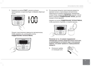 МУЛЬТИВАРКА RMC-M4505 
31 
7. Нажмите на кнопку СТАРТ, начнется процесс 
приготовления, на дисплее будет отображен обратный 
отсчет: 
Процесс приготовления завершится автоматически. 
Чтобы прервать его, используйте кнопку 
ПОДД ЕРЖАНИЕ ТЕПЛА/ОТ МЕНА. 
8. По окончании процесса приготовления раздастся 
звуковой сигнал, и мультиварка автоматически 
переключится в режим поддержания температуры 
готовых блюд: индикатор выпеч ка погаснет, начнет 
мигать индикатор ПОДД ЕРЖАНИЕ ТЕПЛА, дисплей 
покажет отсчет времени. 
Нажмите на кнопку ПОДД ЕРЖАНИЕ ТЕПЛА/ОТ МЕНА, 
чтобы выключить подогрев, и откройте крышку. 
Несмотря на то, что режим поддержания 
температуры готовых блюд рассчитан на 24 часа, 
не рекомендуется оставлять еду в этом режиме 
надолго, это может привести к пересушиванию 
продукта. 
9. Отключите прибор 
от питающей сети. 
 