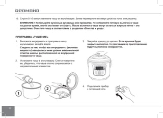 32 
10. Спустя 5-10 минут извлеките чашу из мультиварки. Затем переверните ее вверх дном на лоток или решетку. 
ВНИМАНИЕ ! Используйте кухонные рукавицы или прихватки. Не оставляйте готовую выпечку в чаше 
на долгое время, иначе она может отсыреть. После выпечки в чаше могут остаться жирные пятна – это 
допустимо. Очистите чашу в соответствии с разделом «Очистка и уход». 
Программа «ТУШ ЕНИЕ» 
1. Выложите ингредиенты и приправы в чашу 
мультиварки, залейте водой. 
Следите за тем, чтобы все ингредиенты (включая 
жидкость) находились ниже уровня максимальной 
отметки шкалы, расположенной на внутренней 
поверхности чаши. 
2. Установите чашу в мультиварку. Слегка поверните 
ее, убедитесь, что чаша плотно соприкасается с 
нагревательным элементом. 
3. Закройте крышку до щелчка. Если крышка будет 
закрыта неплотно, то программа по приготовлению 
будет выполнена некорректно. 
1 
2 4. Подключите прибор 
к питающей сети. 
 