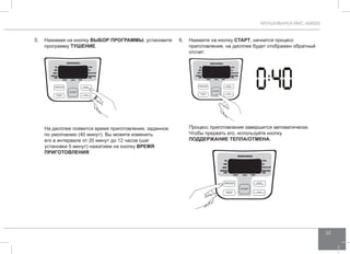 МУЛЬТИВАРКА RMC-M4505 
33 
5. Нажимая на кнопку ВЫБОР ПРОГР АММЫ, установите 
программу тушение . 
На дисплее появится время приготовления, заданное 
по умолчанию (40 минут). Вы можете изменить 
его в интервале от 20 минут до 12 часов (шаг 
установки 5 минут) нажатием на кнопку ВРЕМЯ 
ПРИГОТО ВЛЕНИЯ. 
6. Нажмите на кнопку СТАРТ, начнется процесс 
приготовления, на дисплее будет отображен обратный 
отсчет: 
Процесс приготовления завершится автоматически. 
Чтобы прервать его, используйте кнопку 
ПОДД ЕРЖАНИЕ ТЕПЛА/ОТ МЕНА. 
 