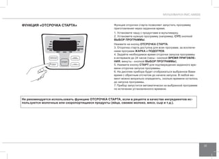 МУЛЬТИВАРКА RMC-M4505 
35 
функциЯ «отсрочка СТАРТА» Функция отсрочки старта позволяет запустить программу 
приготовления через заданное время. 
1. Установите чашу с продуктами в мультиварку. 
2. Установите нужную программу (например, СУП) кнопкой 
ВЫБОР ПРОГРАММЫ. 
Нажмите на кнопку отсрочка старта. 
3. Отсрочка старта доступна для всех программ, за исключе- 
нием программ жарка и подогрев. 
4. Задайте необходимое время отсрочки запуска программы 
в интервале до 24 часов (часы - кнопкой ВРЕМЯ ПРИГОВЛЕ- 
НИЯ, минуты - кнопкой ВЫБОР ПРОГРАММЫ). 
5. Нажмите кнопку СТАРТ для подтверждения заданного вре- 
мени отсрочки запуска программы. 
6. На дисплее прибора будет отображаться выбранное Вами 
время с обратным отсчетом до начала запуска. В любой мо- 
мент можно визуально определить, сколько времени осталось 
до запуска программы. 
7. Прибор запустится автоматически на выбранной программе 
по истечении установленного времени. 
Не рекомендуется использовать функцию ОТСРОЧКА СТАРТА, если в рецепте в качестве ингредиентов ис- 
пользуются молочные или скоропортящиеся продукты (яйца, свежее молоко, мясо, сыр и т.д.). 
 