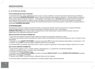 36 
III. В ПОМОЩЬ МАМЕ 
ПРИГОТО ВЛЕНИЕ ДЕТСКОГО ПИТАНИЯ 
С появлением малыша у мамы прибавляется много хлопот по уходу за ребенком, которым посвящается практически все свободное 
время. Мультиварка REDMOND RMC-M4505 поможет облегчить решение многих вопросов связанных с питанием ребенка и уходом за 
ним на разных стадиях его роста и развития. В прилагаемой к мультиварке книге «120 рецептов» Вы найдете множество вариантов 
приготовления блюд для ребенка с момента начала прикорма и до дошкольного возраста. Эта книга была разработана командой 
наших поваров специально для данной модели. Все представленные рецепты были адаптированы и приготовлены непосредственно в 
мультиварке REDMOND RMC-M4505. 
Стерилизация 
Пока иммунитет малыша не окреп в достаточной степени, стерилизация поможет полностью защитить его от вредных бактерий. 
Наиболее эффективными считаются способы стерилизации с помощью воды или пара. В мультиварке 
REDMOND RMC-M4505 можно создать водяной (медицинский) способ стерилизации, который является быстрым, простым и 
эффективным, без добавления химических средств. 
Для бутылоче к и крупн ых предме тов: 
1. Бутылочки для кормления наполните водой, герметично закройте их крышками и разместите в чаше. 
2. Наполните чашу водой до уровня максимальной отметки шкалы, расположенной на внутренней поверхности чаши. Установите чашу в 
мультиварку. 
3. Нажимая на кнопку ВЫБОР ПРОГР АММЫ, установите программу Суп. Оставьте без изменения время работы по умолчанию (1 час). 
4. Нажмите кнопку Старт. На дисплее будет отображен обратный отсчет времени. 
По окончании работы программы выньте бутылочки из чаши и оставьте их закрытыми. В таком виде они будут стерильны до 12 часов. 
Для сосок и ме лких предме тов: 
1. Более мелкие предметы (соски, столовые приборы, прорезыватели и т. д.) разместите в контейнере-пароварке. 
2. Залейте в чашу 600 мл воды, установите чашу в мультиварку. 
3. Установите контейнер-пароварку в чашу. 
4. Нажимая на кнопку ВЫБОР ПРОГР АММЫ, установите программу Варка на па ру. Кнопкой ВРЕМЯ ПРИГОТО ВЛЕНИЯ установите 
время работы программы на 30 минут. 
5. Нажмите кнопку Старт. На дисплее будет отображен обратный отсчет времени. 
По окончании работы программы все заложенные в контейнер предметы будут простерилизованы. 
 