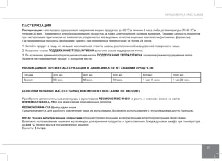 МУЛЬТИВАРКА RMC-M4505 
37 
Пастеризация 
Пастеризация – это процесс одноразового нагревания жидких продуктов до 60 °C в течение 1 часа, либо до температуры 70-80 °C в 
течение 30 мин. Применяется для обеззараживания продуктов, а также для продления срока их хранения. Пищевая ценность продуктов 
при пастеризации практически не изменяется, сохраняются все вкусовые качества и ценные компоненты (витамины, ферменты). 
Пастеризованные продукты необходимо хранить при пониженных температурах не более 24 часов. 
1. Залейте продукт в чашу, но не выше максимальной отметки шкалы, расположенной на внутренней поверхности чаши. 
2. Нажатием кнопки Поддержание теп ла/Отмена включите режим поддержания тепла. 
3. По истечении времени пастеризации нажатием кнопки Поддержание теп ла/Отмена отключите режим поддержания тепла. 
Храните пастеризованный продукт в холодном месте. 
НЕОБХОДИМОЕ врем я па стериза ции в зави сим ости от объема продукта: 
Объем 200 мл 400 мл 600 мл 800 мл 1000 мл 
Время 50 мин. 55 мин. 60 мин. 1 час 15 мин. 1 час 20 мин. 
ДОПОЛНИТЕЛЬНЫЕ АКСЕССУАРЫ ( в комплект поставки не входят) 
Приобрести дополнительные аксессуары к мультиварке REDMOND RMC-M4505 и узнать о новинках можно на сайте 
WWW.MULTIVARKA.PRO или в магазинах официальных дилеров. 
REDMOND RAM-CL1 Щипцы для чаши 
Предназначаются для удобного извлечения чаши из мультиварки. Возможно использование с мультиварками других брендов. 
RIP-А1 Чаша с антипригарным покрытием обладает превосходными антипригарными и теплопроводными свойствами. 
Возможно использование чаши вне мультиварки для хранения продуктов и приготовления блюд в духовом шкафу при температуре 
до 260 °С. Можно мыть в посудомоечной машине. 
Емкость: 3 литра. 
 