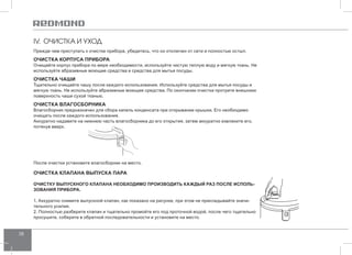 38 
IV. ОЧИСТКА И УХОД 
Прежде чем приступать к очистке прибора, убедитесь, что он отключен от сети и полностью остыл. 
ОЧИСТКА КОРПУСА ПРИБОРА 
Очищайте корпус прибора по мере необходимости, используйте чистую теплую воду и мягкую ткань. Не 
используйте абразивные моющие средства и средства для мытья посуды. 
ОЧИСТКА ЧАШИ 
Тщательно очищайте чашу после каждого использования. Используйте средства для мытья посуды и 
мягкую ткань. Не используйте абразивные моющие средства. По окончании очистки протрите внешнюю 
поверхность чаши сухой тканью. 
ОЧИСТКА ВЛАГОСБОРНИКА 
Влагосборник предназначен для сбора капель конденсата при открывании крышки. Его необходимо 
очищать после каждого использования. 
Аккуратно надавите на нижнюю часть влагосборника до его открытия, затем аккуратно извлеките его, 
потянув вверх. 
После очистки установите влагосборник на место. 
ОЧИСТКА КЛАПАНА ВЫПУСКА ПАРА 
ОЧИСТКУ ВЫПУСКНОГО КЛАПАНА НЕОБХОДИМО ПРОИЗВОДИТЬ КАЖДЫЙ РАЗ ПОСЛЕ ИСПОЛЬ- 
ЗОВАНИЯ ПРИБОРА. 
1. Аккуратно снимите выпускной клапан, как показано на рисунке, при этом не прикладывайте значи- 
тельного усилия. 
2. Полностью разберите клапан и тщательно промойте его под проточной водой, после чего тщательно 
просушите, соберите в обратной последовательности и установите на место. 
 