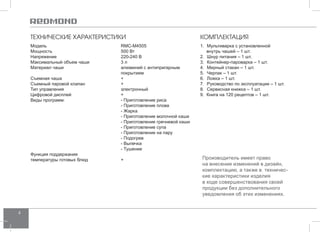 4 
Производитель имеет право 
на внесение изменений в дизайн, 
комплектацию, а также в техничес- 
кие характеристики изделия 
в ходе совершенствования своей 
продукции без дополнительного 
уведомления об этих изменениях. 
ТЕХНИЧЕСКИЕ ХАРАКТЕРИСТИКИ 
Модель RMC-M4505 
Мощность 500 Вт 
Напряжение 220-240 В 
Максимальный объем чаши 3 л 
Материал чаши алюминий с антипригарным 
покрытием 
Съемная чаша + 
Съемный паровой клапан + 
Тип управления электронный 
Цифровой дисплей + 
Виды программ: - Приготовление риса 
- Приготовление плова 
- Жарка 
- Приготовление молочной каши 
- Приготовление гречневой каши 
- Приготовление супа 
- Приготовление на пару 
- Подогрев 
- Выпечка 
- Тушение 
Функция поддержания 
температуры готовых блюд + 
КОМПЛЕКТАЦИЯ 
1. Мультиварка с установленной 
внутрь чашей – 1 шт. 
2. Шнур питания – 1 шт. 
3. Контейнер-пароварка – 1 шт. 
4. Мерный стакан – 1 шт. 
5. Черпак – 1 шт. 
6. Ложка – 1 шт. 
7. Руководство по эксплуатации – 1 шт. 
8. Сервисная книжка – 1 шт. 
9. Книга на 120 рецептов – 1 шт. 
 