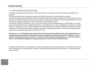 42 
VI. ГАРАНТИЙНЫЕ ОБЯЗАТЕЛЬСТВА 
На данное изделие предоставляется гарантия сроком на 12 месяцев, начиная с момента приобретения 
изделия. 
В течение гарантийного периода изготовитель обязуется устранить путем ремонта, замены 
деталей или замены всего изделия любые заводские дефекты, вызванные недостаточным качеством мате- 
риалов или сборки. Гарантия вступает в силу только в том случае, если дата покупки подтверждена печатью 
и подписью продавца магазина на оригинальном гарантийном талоне. 
Настоящая гарантия признается лишь в том случае, если изделие применялось в соответствии с инструк- 
цией по эксплуатации, оно не ремонтировалось, не разбиралось и не было повреждено в результате непра- 
вильного обращения с ним, а также сохранена полная комплектность изделия. Данная гарантия не распро­страняется 
на естественный износ изделия и расходные материалы (фильтры, лампочки, керамические и 
тефлоновые покрытия, резиновые уплотнители и т.д.) 
Согласно п. 2 ст. 5 Федерального закона РФ «О защите прав потребителей», производителем уста- 
новлен минимальный срок службы для данного изделия, который составляет не менее 2-х лет с 
момента производства при условии, что эксплуатация изделия производится в строгом соответс- 
твии с настоящей инструкцией и предъявляемыми техническими требованиями. 
Упаковку, руководство пользователя, а также сам прибор нужно утилизировать в соответствии с мес- 
тной программой по переработке отходов. Не выбрасывайте такие изделия вместе с обычным быто- 
вым мусором. 
 