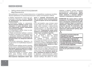 6 
I. ПЕРЕД НАЧАЛОМ ИСПОЛЬЗОВАНИЯ 
Меры безопасности 
Производитель не несет ответственность за повреждения, вызванные несоблю- 
дением требований по технике безопасности и правил эксплуатации изделия. 
Прибор предназначен только для экс- 
плуатации в бытовых условиях. Прибор 
не предназначен для промышленного 
использования. 
Используйте прибор по назначению. 
Использование прибора в целях, отли- 
чающихся от выше указанных, явля- 
ется нарушением правил надлежащей 
эксплуатации прибора. 
Устанавливайте прибор только на ров- 
ную сухую поверхность. 
Перед включением прибора в розетку 
проверьте, совпадает ли напряжение сети 
с питающим напряжением прибора. Эта 
информация указана в технических ха- 
рактеристиках и на заводской табличке 
прибора. 
Используя удлинитель, убедитесь, что 
он рассчитан на потребляемую мощность 
прибора. 
Подключение прибора должно произво- 
диться только к заземленным розеткам. В 
противном случае устройство не будет 
отвечать требованиям защиты от пора- 
жения электрическим током. 
Выключая прибор из розетки, извле- 
кайте шнур питания сухими руками, 
удерживая его за вилку, а не за провод. 
Неосторожное обращение может при- 
вести к травмам. Выключайте при- 
бор из розетки после использования, 
а также во время чистки или перемеще- 
ния. 
Не протягивайте шнур питания около 
острых краев или углов, близко к источ- 
никам тепла (газовым и электрическим 
плитам). Следите за тем, чтобы шнур не 
перекручивался и не перегибался через 
край стола. Повреждение шнура может 
привести к неполадкам, которые не со- 
ответствуют условиям гарантии. 
Не погружайте прибор, сетевой 
шнур или вилку в воду или другие 
жидкости. Запрещена эксплуата- 
ция прибора в сырых помещениях 
и на открытом воздухе из-за возможного 
попадания влаги и посторонних предме- 
тов в корпус прибора. Попадание воды в 
корпус прибора может привести к серь- 
езным повреждениям. 
Не разрешайте пользоваться прибором 
детям, пока им не будут объяснены и не 
станут понятны инструкции по безопасной 
эксплуатации. Не оставляйте детей ря- 
дом с прибором во время его работы. 
Запрещен самостоятельный ремонт 
прибора или внесение изменений в конс- 
трукцию прибора. Все работы по обслу- 
живанию и ремонту должен выполнять 
авторизованный сервис-центр. Непро- 
фессионально выполненная работа 
может привести к поломке прибора, 
травмам и повреждению имущества. 
ВНИМАНИЕ! Во время работы прибор 
нагревается. Не касайтесь руками кор- 
пуса и внутренних поверхностей рабо- 
тающего прибора. Будьте осторожны в 
обращении с паровым клапаном и при 
открытии крышки. Не включайте при- 
бор без чаши или с пустой чашей. Не 
переносите работающий прибор, удер- 
живая его за крышку. 
Запрещен о использование 
приб ора при любых 
неи справн остях. Произв одитель 
не не сет отве тственн ости 
за повреждени я, вызванн ые 
не соблюдением треб овани й по 
техни ке без опа сности и прави л 
эксплуатации из делия. 
ПРИМЕЧАНИЕ! Сохраните это руко- 
водство для дальнейшего использо- 
вания. 
 