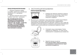 МУЛЬТИВАРКА RMC-M4505 
7 
II. ЭКСПЛУАТАЦИЯ мультиварки 
Приготовление риса 
ПЕРЕД ПЕРВЫМ ВКЛЮЧЕНИЕМ 
1. Аккуратно извлеките прибор 
из коробки, удалите все упаковочные 
материалы, в т.ч. рекламные 
наклейки. 
2. Протрите влажной тканью корпус 
прибора, после чего - просушите. 
МЫ РЕКО МЕНДУЕМ ПЕРЕД 
ПЕРВЫМ ИСПОЛЬ ЗОВАНИЕМ 
МУЛЬТ ИВАРК И ПРОВЕСТИ ЕЕ 
ОЧИСТКУ (см. раз дел «Очи стка 
и уход»), ЭТО НЕОБХОДИМО 
ДЛЯ ДЕЗИНФЕКЦ ИИ ПРИБОР А 
И УCТР АНЕНИЯ ВОЗМОЖНОГО 
ПОСТОРО ННЕГО ЗАПАХА. 
1. Отмерьте рис мерным стаканом по рецепту. 
Промойте его до чистой воды. Подготовьте 
остальные ингредиенты, помойте их, 
почистите и нарежьте. 
2. Выложите рис и приправы в чашу мультиварки, залейте водой. Можете 
использовать свой рецепт приготовления риса, придерживаясь 
предложенной последовательности действий. Следите за тем, чтобы все 
ингредиенты (включая жидкость) находились ниже уровня максимальной 
отметки шкалы, расположенной на внутренней поверхности чаши. 
3. Установите чашу в мультиварку. Слегка 
поверните ее, убедитесь, что чаша плотно 
соприкасается с нагревательным элементом. 
4. Закройте крышку до щелчка. 
Если крышка будет закрыта неплотно, 
то программа по приготовлению будет 
выполнена некорректно. 
 
