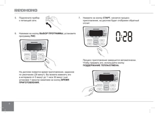 8 
5. Подключите прибор 
к питающей сети. 
7. Нажмите на кнопку СТАРТ, начнется процесс 
приготовления, на дисплее будет отображен обратный 
отсчет: 
Процесс приготовления завершится автоматически. 
Чтобы прервать его, используйте кнопку 
ПОДД ЕРЖАНИЕ ТЕПЛА/ОТ МЕНА. 
6. Нажимая на кнопку ВЫБОР ПРОГР АММЫ, установите 
программу РИС. 
На дисплее появится время приготовления, заданное 
по умолчанию (28 минут). Вы можете изменить его 
в интервале от 5 минут до 1 часа 30 минут (шаг 
установки 1 минута) нажатием на кнопку ВРЕМЯ 
ПРИГОТО ВЛЕНИЯ. 
 