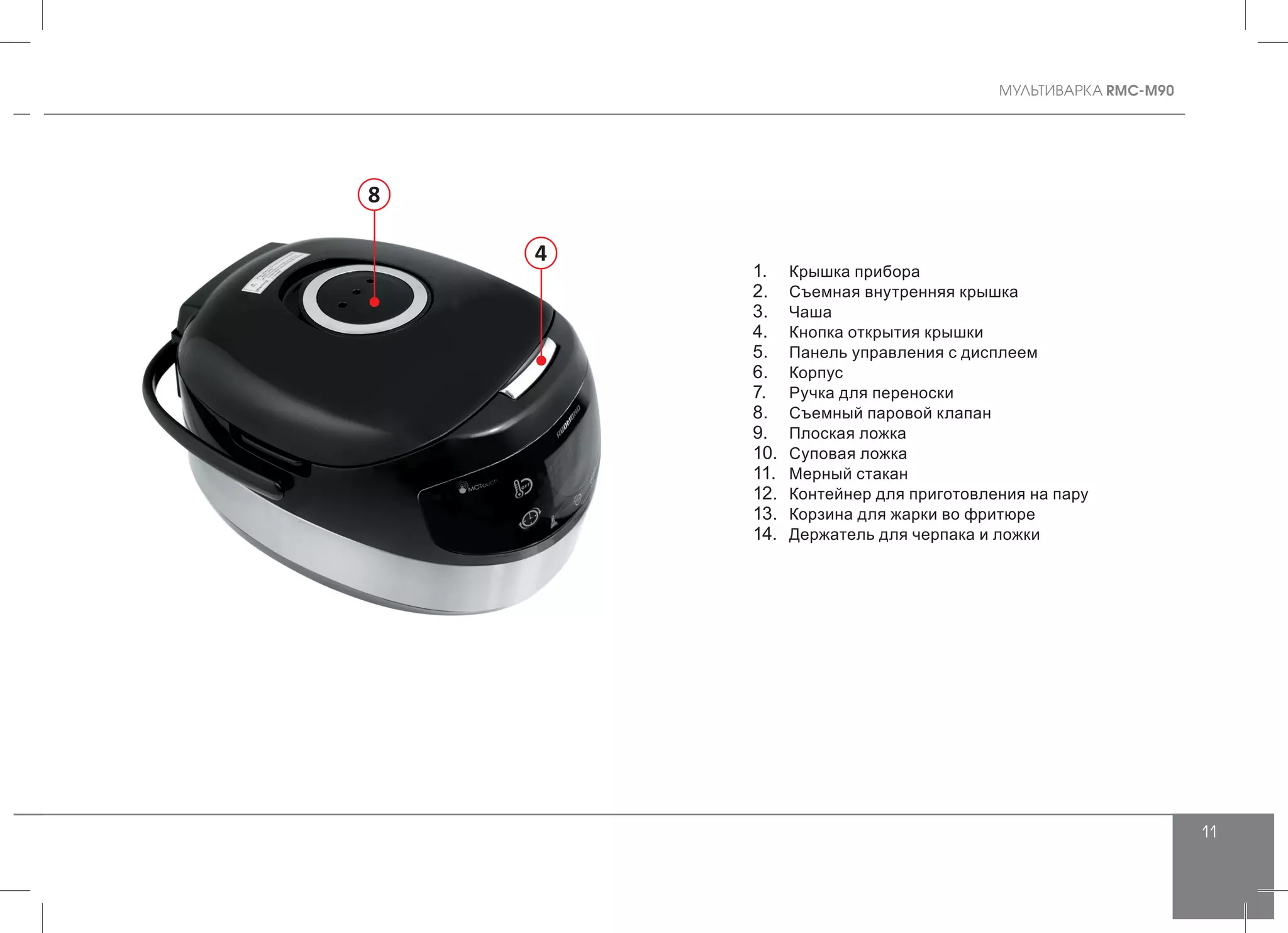 MУЛЬТИВАРКА RMC-M90
11
8
4
1.	 Крышка прибора
2.	 Съемная внутренняя крышка
3.	 Чаша
4.	 Кнопка открытия крышки
5.	 Панель управления с дисплеем
6.	 Корпус
7.	 Ручка для переноски
8.	 Съемный паровой клапан
9.	 Плоская ложка
10.	 Суповая ложка
11.	 Мерный стакан
12.	 Контейнер для приготовления на пару
13.	 Корзина для жарки во фритюре
14.	 Держатель для черпака и ложки
 