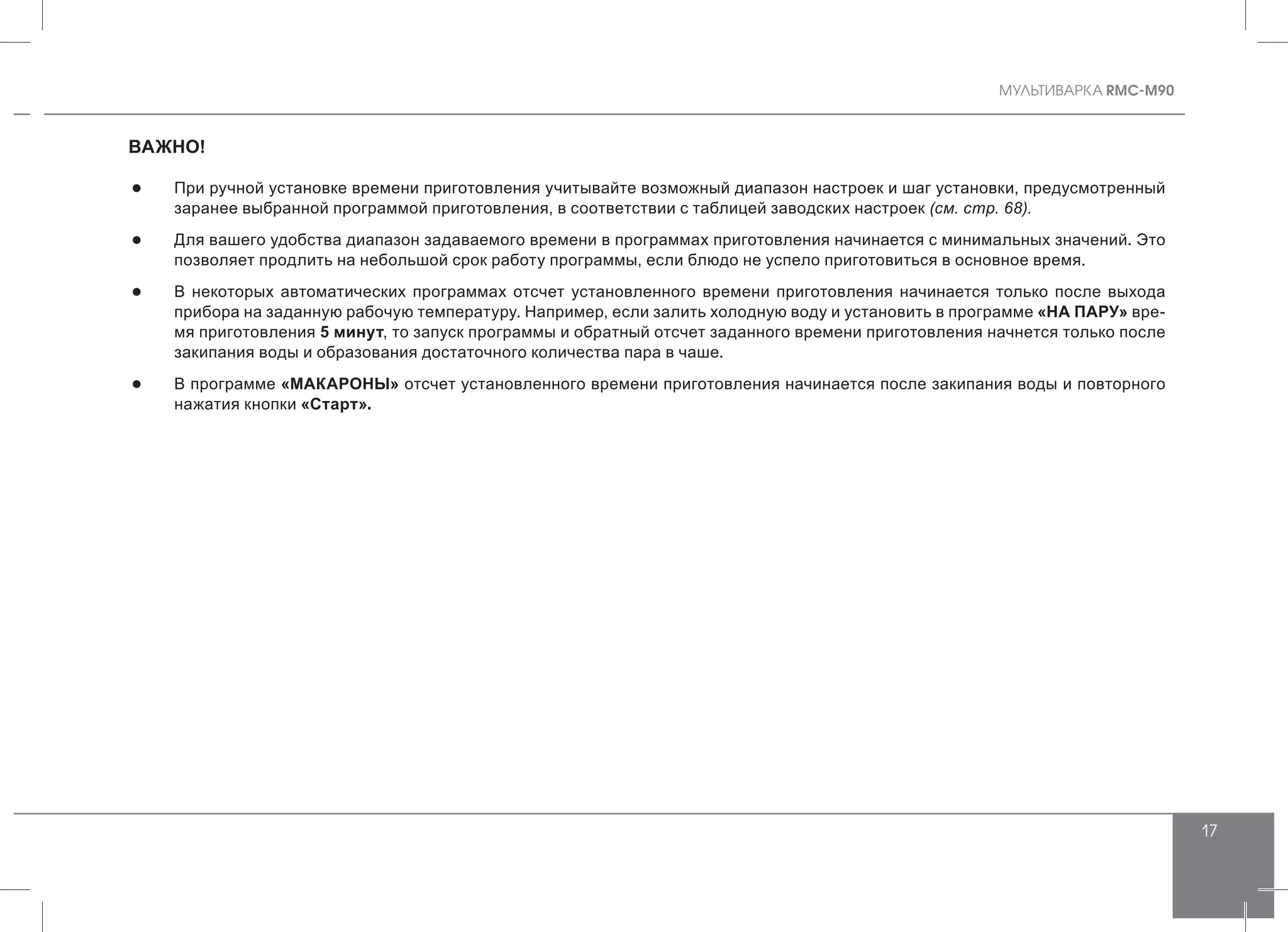 MУЛЬТИВАРКА RMC-M90
17
ВАЖНО!
●● При ручной установке времени приготовления учитывайте возможный диапазон настроек и шаг установки, предусмотренный
заранее выбранной программой приготовления, в соответствии с таблицей заводских настроек (см. стр. 68).
●● Для вашего удобства диапазон задаваемого времени в программах приготовления начинается с минимальных значений. Это
позволяет продлить на небольшой срок работу программы, если блюдо не успело приготовиться в основное время.
●● В некоторых автоматических программах отсчет установленного времени приготовления начинается только после выхода
прибора на заданную рабочую температуру. Например, если залить холодную воду и установить в программе «НА ПАРУ» вре-
мя приготовления 5 минут, то запуск программы и обратный отсчет заданного времени приготовления начнется только после
закипания воды и образования достаточного количества пара в чаше.
●● В программе «МАКАРОНЫ» отсчет установленного времени приготовления начинается после закипания воды и повторного
нажатия кнопки «Старт».
 