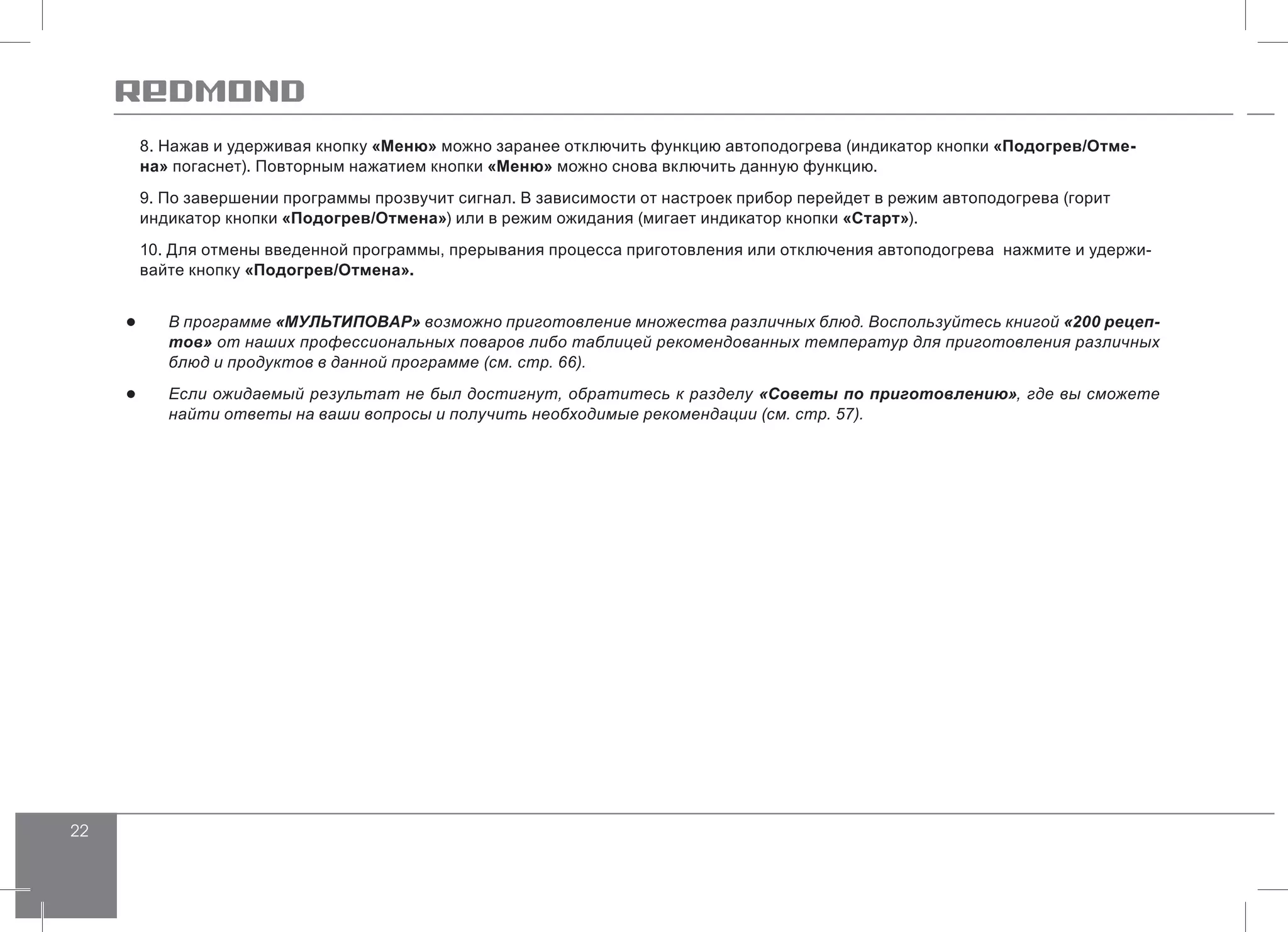 22
8. Нажав и удерживая кнопку «Меню» можно заранее отключить функцию автоподогрева (индикатор кнопки «Подогрев/Отме-
на» погаснет). Повторным нажатием кнопки «Меню» можно снова включить данную функцию.
9. По завершении программы прозвучит сигнал. В зависимости от настроек прибор перейдет в режим автоподогрева (горит
индикатор кнопки «Подогрев/Отмена») или в режим ожидания (мигает индикатор кнопки «Старт»).
10. Для отмены введенной программы, прерывания процесса приготовления или отключения автоподогрева нажмите и удержи-
вайте кнопку «Подогрев/Отмена».
●● В программе «МУЛЬТИПОВАР» возможно приготовление множества различных блюд. Воспользуйтесь книгой «200 рецеп-
тов» от наших профессиональных поваров либо таблицей рекомендованных температур для приготовления различных
блюд и продуктов в данной программе (см. стр. 66).
●● Если ожидаемый результат не был достигнут, обратитесь к разделу «Советы по приготовлению», где вы сможете
найти ответы на ваши вопросы и получить необходимые рекомендации (см. стр. 57).
 