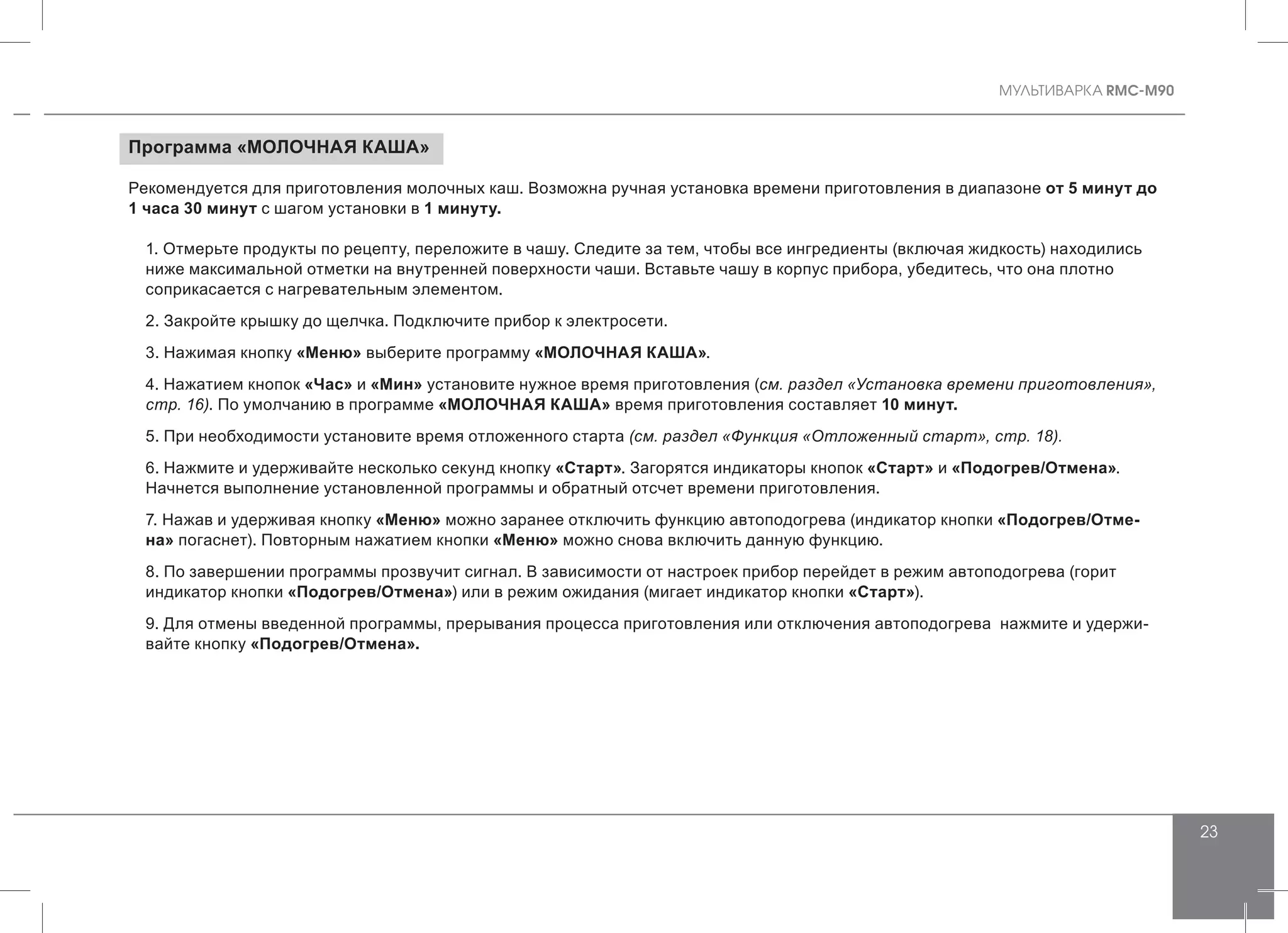 MУЛЬТИВАРКА RMC-M90
23
Программа «МОЛОЧНАЯ КАША»
Рекомендуется для приготовления молочных каш. Возможна ручная установка времени приготовления в диапазоне от 5 минут до
1 часа 30 минут с шагом установки в 1 минуту.
1. Отмерьте продукты по рецепту, переложите в чашу. Следите за тем, чтобы все ингредиенты (включая жидкость) находились
ниже максимальной отметки на внутренней поверхности чаши. Вставьте чашу в корпус прибора, убедитесь, что она плотно
соприкасается с нагревательным элементом.
2. Закройте крышку до щелчка. Подключите прибор к электросети.
3. Нажимая кнопку «Меню» выберите программу «МОЛОЧНАЯ КАША».
4. Нажатием кнопок «Час» и «Мин» установите нужное время приготовления (см. раздел «Установка времени приготовления»,
стр. 16). По умолчанию в программе «МОЛОЧНАЯ КАША» время приготовления составляет 10 минут.
5. При необходимости установите время отложенного старта (см. раздел «Функция «Отложенный старт», стр. 18).
6. Нажмите и удерживайте несколько секунд кнопку «Старт». Загорятся индикаторы кнопок «Старт» и «Подогрев/Отмена».
Начнется выполнение установленной программы и обратный отсчет времени приготовления.
7. Нажав и удерживая кнопку «Меню» можно заранее отключить функцию автоподогрева (индикатор кнопки «Подогрев/Отме-
на» погаснет). Повторным нажатием кнопки «Меню» можно снова включить данную функцию.
8. По завершении программы прозвучит сигнал. В зависимости от настроек прибор перейдет в режим автоподогрева (горит
индикатор кнопки «Подогрев/Отмена») или в режим ожидания (мигает индикатор кнопки «Старт»).
9. Для отмены введенной программы, прерывания процесса приготовления или отключения автоподогрева нажмите и удержи-
вайте кнопку «Подогрев/Отмена».
 