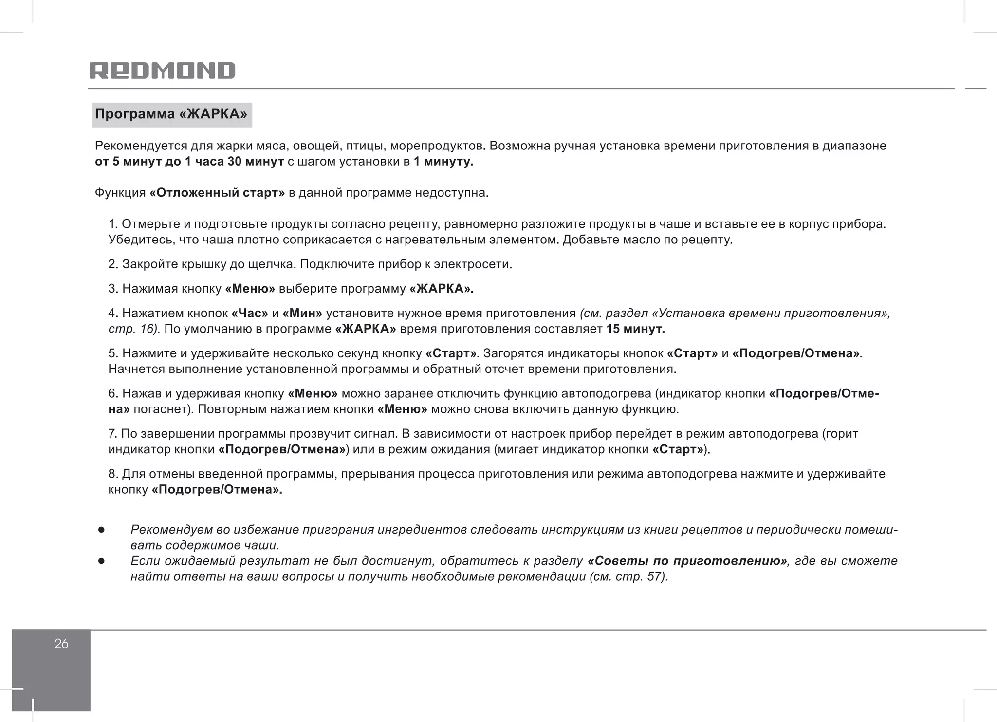 26
Программа «ЖАРКА»
Рекомендуется для жарки мяса, овощей, птицы, морепродуктов. Возможна ручная установка времени приготовления в диапазоне
от 5 минут до 1 часа 30 минут с шагом установки в 1 минуту.
Функция «Отложенный старт» в данной программе недоступна.
1. Отмерьте и подготовьте продукты согласно рецепту, равномерно разложите продукты в чаше и вставьте ее в корпус прибора.
Убедитесь, что чаша плотно соприкасается с нагревательным элементом. Добавьте масло по рецепту.
2. Закройте крышку до щелчка. Подключите прибор к электросети.
3. Нажимая кнопку «Меню» выберите программу «ЖАРКА».
4. Нажатием кнопок «Час» и «Мин» установите нужное время приготовления (см. раздел «Установка времени приготовления»,
стр. 16). По умолчанию в программе «ЖАРКА» время приготовления составляет 15 минут.
5. Нажмите и удерживайте несколько секунд кнопку «Старт». Загорятся индикаторы кнопок «Старт» и «Подогрев/Отмена».
Начнется выполнение установленной программы и обратный отсчет времени приготовления.
6. Нажав и удерживая кнопку «Меню» можно заранее отключить функцию автоподогрева (индикатор кнопки «Подогрев/Отме-
на» погаснет). Повторным нажатием кнопки «Меню» можно снова включить данную функцию.
7. По завершении программы прозвучит сигнал. В зависимости от настроек прибор перейдет в режим автоподогрева (горит
индикатор кнопки «Подогрев/Отмена») или в режим ожидания (мигает индикатор кнопки «Старт»).
8. Для отмены введенной программы, прерывания процесса приготовления или режима автоподогрева нажмите и удерживайте
кнопку «Подогрев/Отмена».
●● Рекомендуем во избежание пригорания ингредиентов следовать инструкциям из книги рецептов и периодически помеши-
вать содержимое чаши.
●● Если ожидаемый результат не был достигнут, обратитесь к разделу «Советы по приготовлению», где вы сможете
найти ответы на ваши вопросы и получить необходимые рекомендации (см. стр. 57).
 
