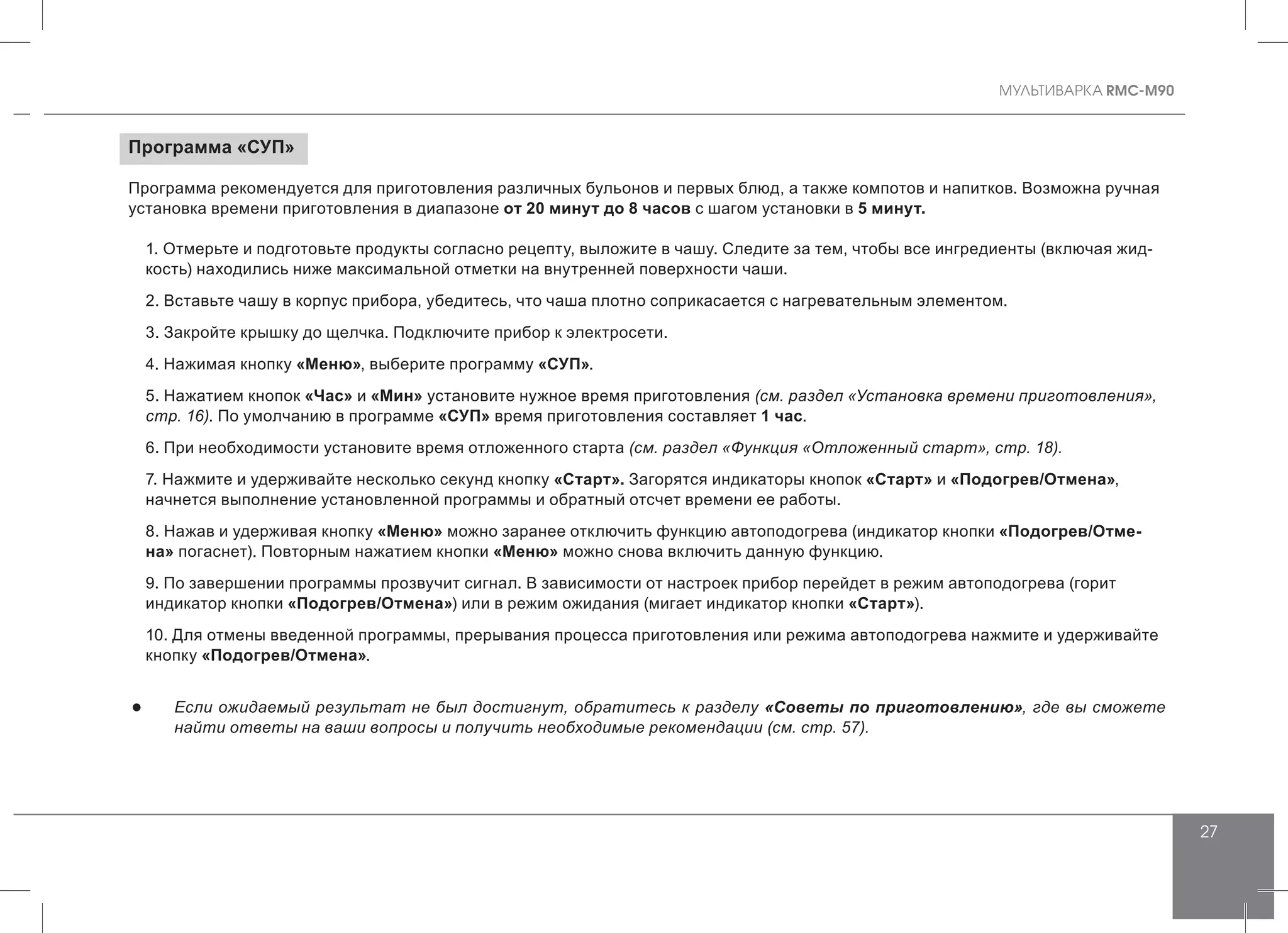MУЛЬТИВАРКА RMC-M90
27
Программа «СУП»
Программа рекомендуется для приготовления различных бульонов и первых блюд, а также компотов и напитков. Возможна ручная
установка времени приготовления в диапазоне от 20 минут до 8 часов с шагом установки в 5 минут.
1. Отмерьте и подготовьте продукты согласно рецепту, выложите в чашу. Следите за тем, чтобы все ингредиенты (включая жид-
кость) находились ниже максимальной отметки на внутренней поверхности чаши.
2. Вставьте чашу в корпус прибора, убедитесь, что чаша плотно соприкасается с нагревательным элементом.
3. Закройте крышку до щелчка. Подключите прибор к электросети.
4. Нажимая кнопку «Меню», выберите программу «СУП».
5. Нажатием кнопок «Час» и «Мин» установите нужное время приготовления (см. раздел «Установка времени приготовления»,
стр. 16). По умолчанию в программе «СУП» время приготовления составляет 1 час.
6. При необходимости установите время отложенного старта (см. раздел «Функция «Отложенный старт», стр. 18).
7. Нажмите и удерживайте несколько секунд кнопку «Старт». Загорятся индикаторы кнопок «Старт» и «Подогрев/Отмена»,
начнется выполнение установленной программы и обратный отсчет времени ее работы.
8. Нажав и удерживая кнопку «Меню» можно заранее отключить функцию автоподогрева (индикатор кнопки «Подогрев/Отме-
на» погаснет). Повторным нажатием кнопки «Меню» можно снова включить данную функцию.
9. По завершении программы прозвучит сигнал. В зависимости от настроек прибор перейдет в режим автоподогрева (горит
индикатор кнопки «Подогрев/Отмена») или в режим ожидания (мигает индикатор кнопки «Старт»).
10. Для отмены введенной программы, прерывания процесса приготовления или режима автоподогрева нажмите и удерживайте
кнопку «Подогрев/Отмена».
●● Если ожидаемый результат не был достигнут, обратитесь к разделу «Советы по приготовлению», где вы сможете
найти ответы на ваши вопросы и получить необходимые рекомендации (см. стр. 57).
 