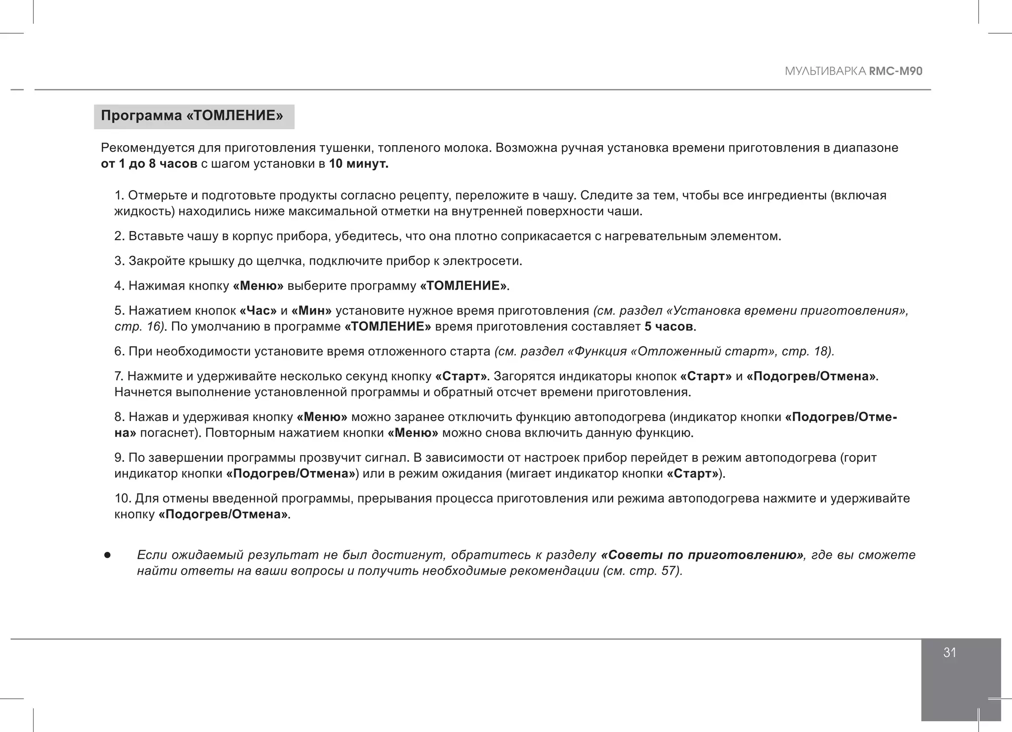 MУЛЬТИВАРКА RMC-M90
31
Программа «ТОМЛЕНИЕ»
Рекомендуется для приготовления тушенки, топленого молока. Возможна ручная установка времени приготовления в диапазоне
от 1 до 8 часов с шагом установки в 10 минут.
1. Отмерьте и подготовьте продукты согласно рецепту, переложите в чашу. Следите за тем, чтобы все ингредиенты (включая
жидкость) находились ниже максимальной отметки на внутренней поверхности чаши.
2. Вставьте чашу в корпус прибора, убедитесь, что она плотно соприкасается с нагревательным элементом.
3. Закройте крышку до щелчка, подключите прибор к электросети.
4. Нажимая кнопку «Меню» выберите программу «ТОМЛЕНИЕ».
5. Нажатием кнопок «Час» и «Мин» установите нужное время приготовления (см. раздел «Установка времени приготовления»,
стр. 16). По умолчанию в программе «ТОМЛЕНИЕ» время приготовления составляет 5 часов.
6. При необходимости установите время отложенного старта (см. раздел «Функция «Отложенный старт», стр. 18).
7. Нажмите и удерживайте несколько секунд кнопку «Старт». Загорятся индикаторы кнопок «Старт» и «Подогрев/Отмена».
Начнется выполнение установленной программы и обратный отсчет времени приготовления.
8. Нажав и удерживая кнопку «Меню» можно заранее отключить функцию автоподогрева (индикатор кнопки «Подогрев/Отме-
на» погаснет). Повторным нажатием кнопки «Меню» можно снова включить данную функцию.
9. По завершении программы прозвучит сигнал. В зависимости от настроек прибор перейдет в режим автоподогрева (горит
индикатор кнопки «Подогрев/Отмена») или в режим ожидания (мигает индикатор кнопки «Старт»).
10. Для отмены введенной программы, прерывания процесса приготовления или режима автоподогрева нажмите и удерживайте
кнопку «Подогрев/Отмена».
●● Если ожидаемый результат не был достигнут, обратитесь к разделу «Советы по приготовлению», где вы сможете
найти ответы на ваши вопросы и получить необходимые рекомендации (см. стр. 57).
 