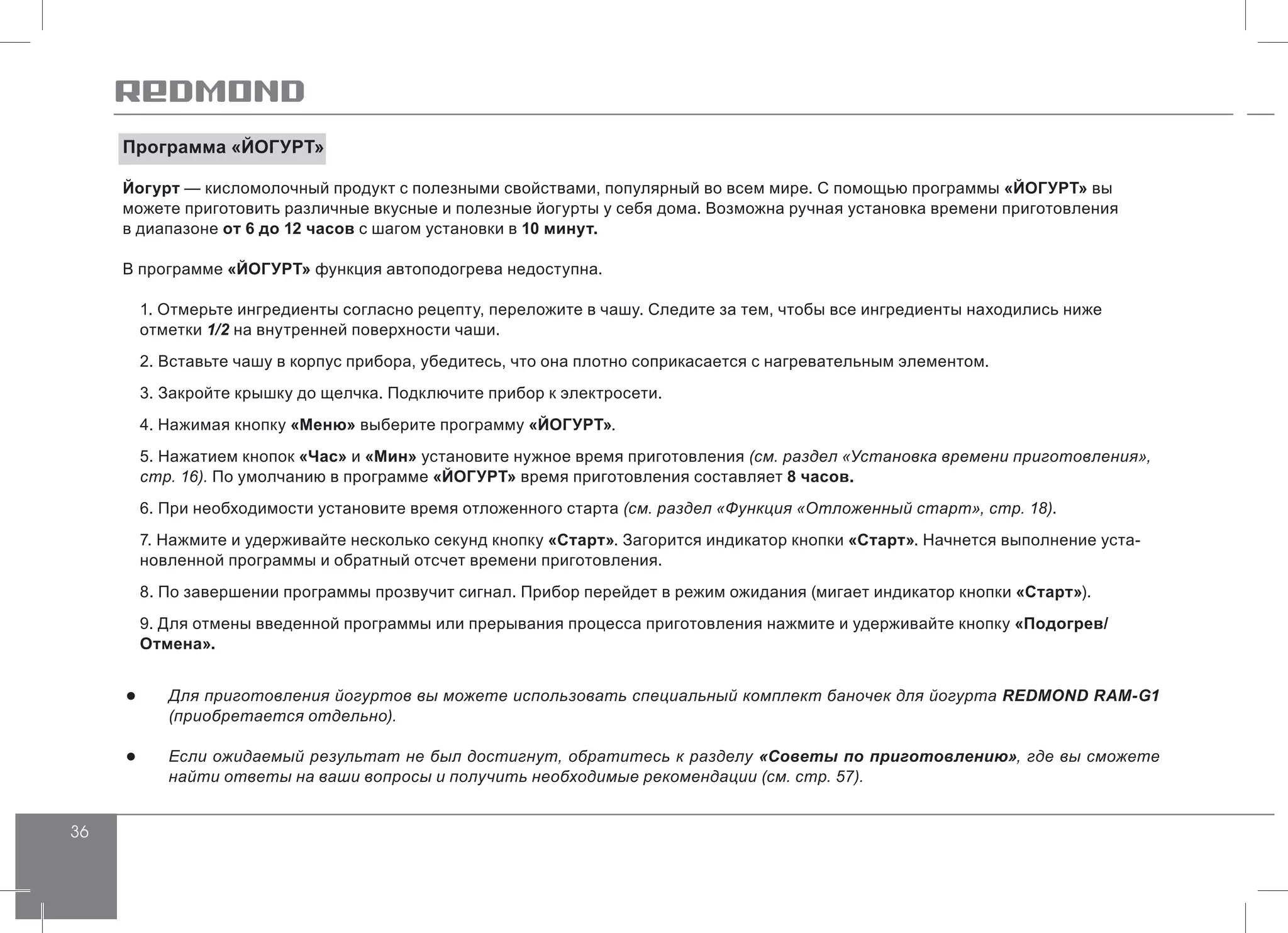 36
Программа «ЙОГУРТ»
Йогурт — кисломолочный продукт с полезными свойствами, популярный во всем мире. С помощью программы «ЙОГУРТ» вы
можете приготовить различные вкусные и полезные йогурты у себя дома. Возможна ручная установка времени приготовления
в диапазоне от 6 до 12 часов с шагом установки в 10 минут.
В программе «ЙОГУРТ» функция автоподогрева недоступна.
1. Отмерьте ингредиенты согласно рецепту, переложите в чашу. Следите за тем, чтобы все ингредиенты находились ниже
отметки 1/2 на внутренней поверхности чаши.
2. Вставьте чашу в корпус прибора, убедитесь, что она плотно соприкасается с нагревательным элементом.
3. Закройте крышку до щелчка. Подключите прибор к электросети.
4. Нажимая кнопку «Меню» выберите программу «ЙОГУРТ».
5. Нажатием кнопок «Час» и «Мин» установите нужное время приготовления (см. раздел «Установка времени приготовления»,
стр. 16). По умолчанию в программе «ЙОГУРТ» время приготовления составляет 8 часов.
6. При необходимости установите время отложенного старта (см. раздел «Функция «Отложенный старт», стр. 18).
7. Нажмите и удерживайте несколько секунд кнопку «Старт». Загорится индикатор кнопки «Старт». Начнется выполнение уста-
новленной программы и обратный отсчет времени приготовления.
8. По завершении программы прозвучит сигнал. Прибор перейдет в режим ожидания (мигает индикатор кнопки «Старт»).
9. Для отмены введенной программы или прерывания процесса приготовления нажмите и удерживайте кнопку «Подогрев/
Отмена».
●● Для приготовления йогуртов вы можете использовать специальный комплект баночек для йогурта REDMOND RAM-G1
(приобретается отдельно).
●● Если ожидаемый результат не был достигнут, обратитесь к разделу «Советы по приготовлению», где вы сможете
найти ответы на ваши вопросы и получить необходимые рекомендации (см. стр. 57).
 