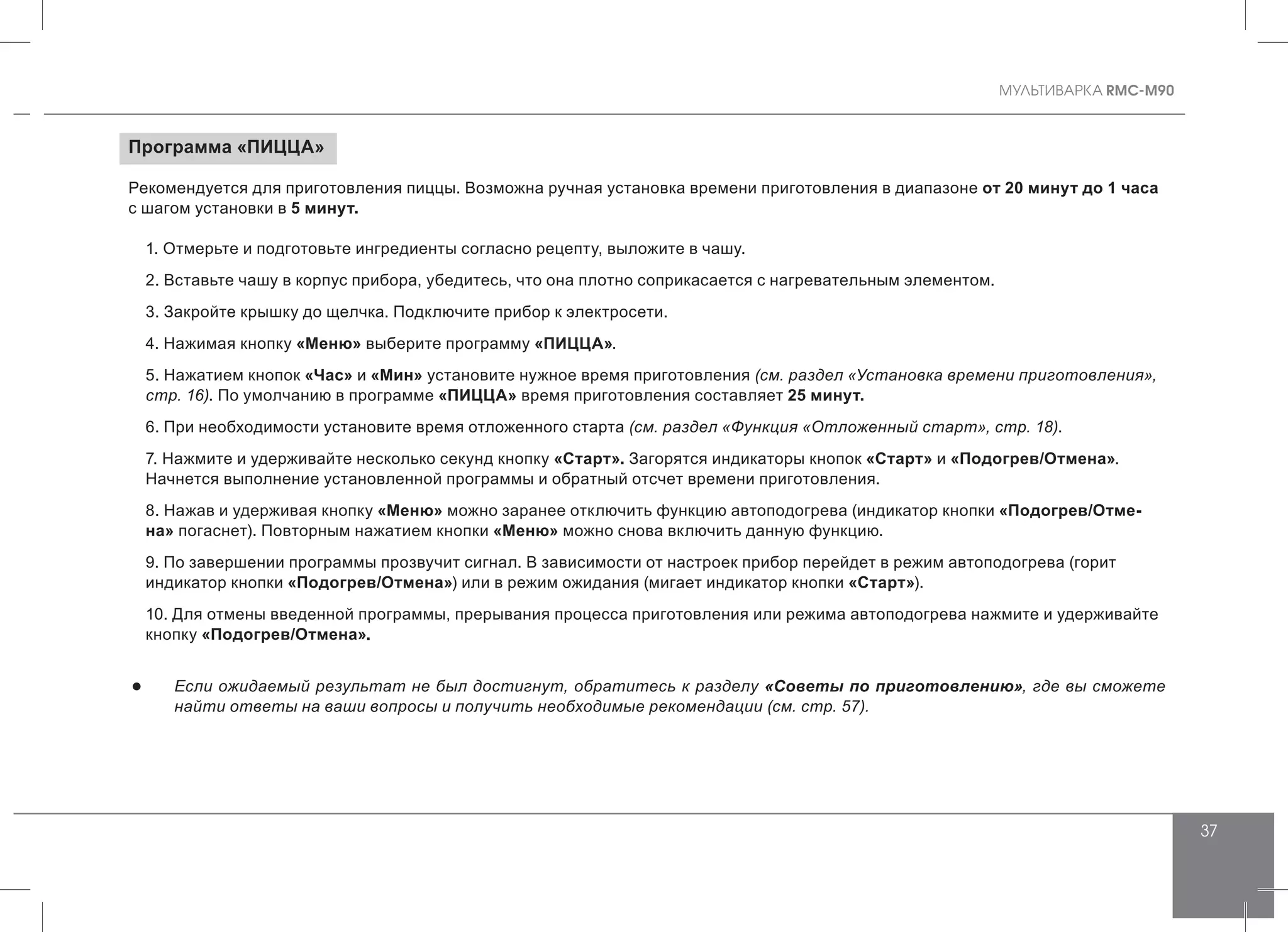 MУЛЬТИВАРКА RMC-M90
37
Программа «ПИЦЦА»
Рекомендуется для приготовления пиццы. Возможна ручная установка времени приготовления в диапазоне от 20 минут до 1 часа
с шагом установки в 5 минут.
1. Отмерьте и подготовьте ингредиенты согласно рецепту, выложите в чашу.
2. Вставьте чашу в корпус прибора, убедитесь, что она плотно соприкасается с нагревательным элементом.
3. Закройте крышку до щелчка. Подключите прибор к электросети.
4. Нажимая кнопку «Меню» выберите программу «ПИЦЦА».
5. Нажатием кнопок «Час» и «Мин» установите нужное время приготовления (см. раздел «Установка времени приготовления»,
стр. 16). По умолчанию в программе «ПИЦЦА» время приготовления составляет 25 минут.
6. При необходимости установите время отложенного старта (см. раздел «Функция «Отложенный старт», стр. 18).
7. Нажмите и удерживайте несколько секунд кнопку «Старт». Загорятся индикаторы кнопок «Старт» и «Подогрев/Отмена».
Начнется выполнение установленной программы и обратный отсчет времени приготовления.
8. Нажав и удерживая кнопку «Меню» можно заранее отключить функцию автоподогрева (индикатор кнопки «Подогрев/Отме-
на» погаснет). Повторным нажатием кнопки «Меню» можно снова включить данную функцию.
9. По завершении программы прозвучит сигнал. В зависимости от настроек прибор перейдет в режим автоподогрева (горит
индикатор кнопки «Подогрев/Отмена») или в режим ожидания (мигает индикатор кнопки «Старт»).
10. Для отмены введенной программы, прерывания процесса приготовления или режима автоподогрева нажмите и удерживайте
кнопку «Подогрев/Отмена».
●● Если ожидаемый результат не был достигнут, обратитесь к разделу «Советы по приготовлению», где вы сможете
найти ответы на ваши вопросы и получить необходимые рекомендации (см. стр. 57).
 