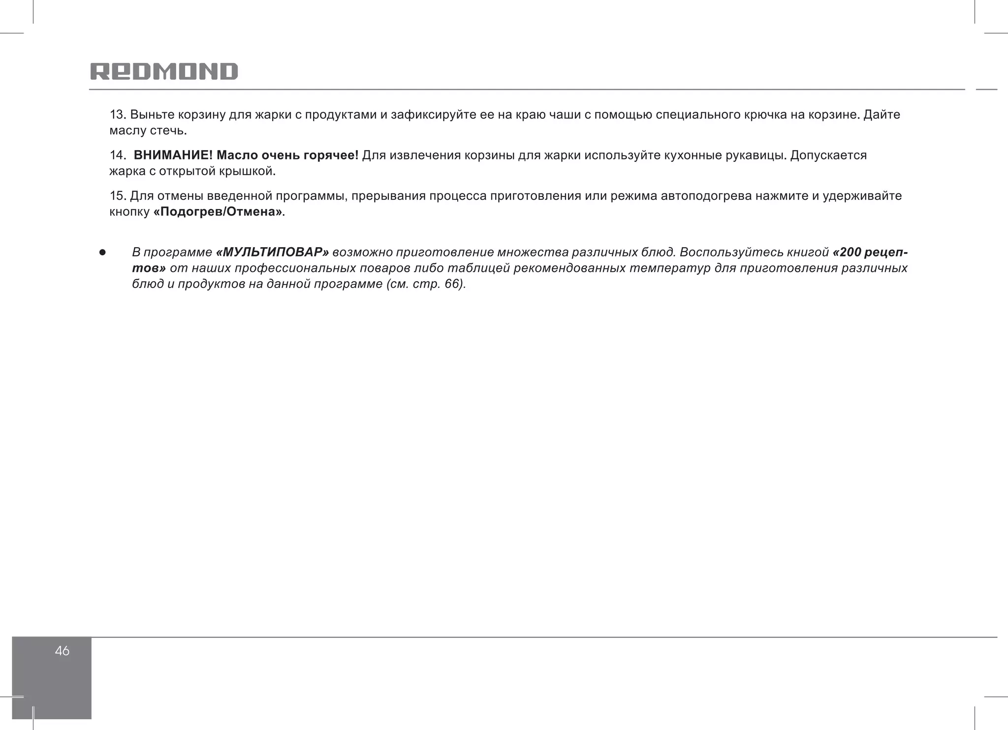 46
13. Выньте корзину для жарки с продуктами и зафиксируйте ее на краю чаши с помощью специального крючка на корзине. Дайте
маслу стечь.
14. ВНИМАНИЕ! Масло очень горячее! Для извлечения корзины для жарки используйте кухонные рукавицы. Допускается
жарка с открытой крышкой.
15. Для отмены введенной программы, прерывания процесса приготовления или режима автоподогрева нажмите и удерживайте
кнопку «Подогрев/Отмена».
●● В программе «МУЛЬТИПОВАР» возможно приготовление множества различных блюд. Воспользуйтесь книгой «200 рецеп-
тов» от наших профессиональных поваров либо таблицей рекомендованных температур для приготовления различных
блюд и продуктов на данной программе (см. стр. 66).
 