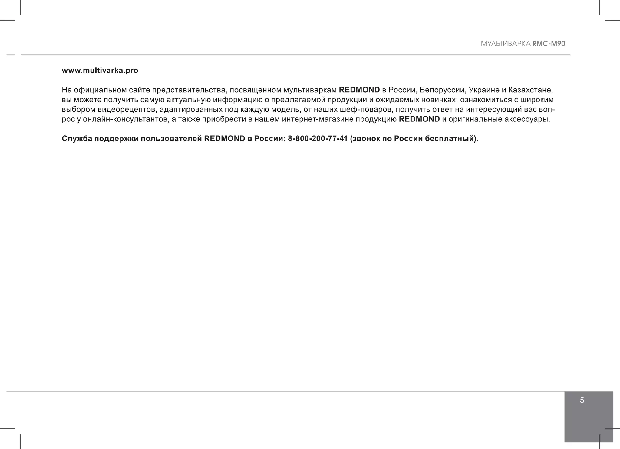 MУЛЬТИВАРКА RMC-M90
5
www.multivarka.pro
На официальном сайте представительства, посвященном мультиваркам REDMOND в России, Белоруссии, Украине и Казахстане,
вы можете получить самую актуальную информацию о предлагаемой продукции и ожидаемых новинках, ознакомиться с широким
выбором видеорецептов, адаптированных под каждую модель, от наших шеф-поваров, получить ответ на интересующий вас воп-
рос у онлайн-консультантов, а также приобрести в нашем интернет-магазине продукцию REDMOND и оригинальные аксессуары.
Служба поддержки пользователей REDMOND в России: 8-800-200-77-41 (звонок по России бесплатный).
 