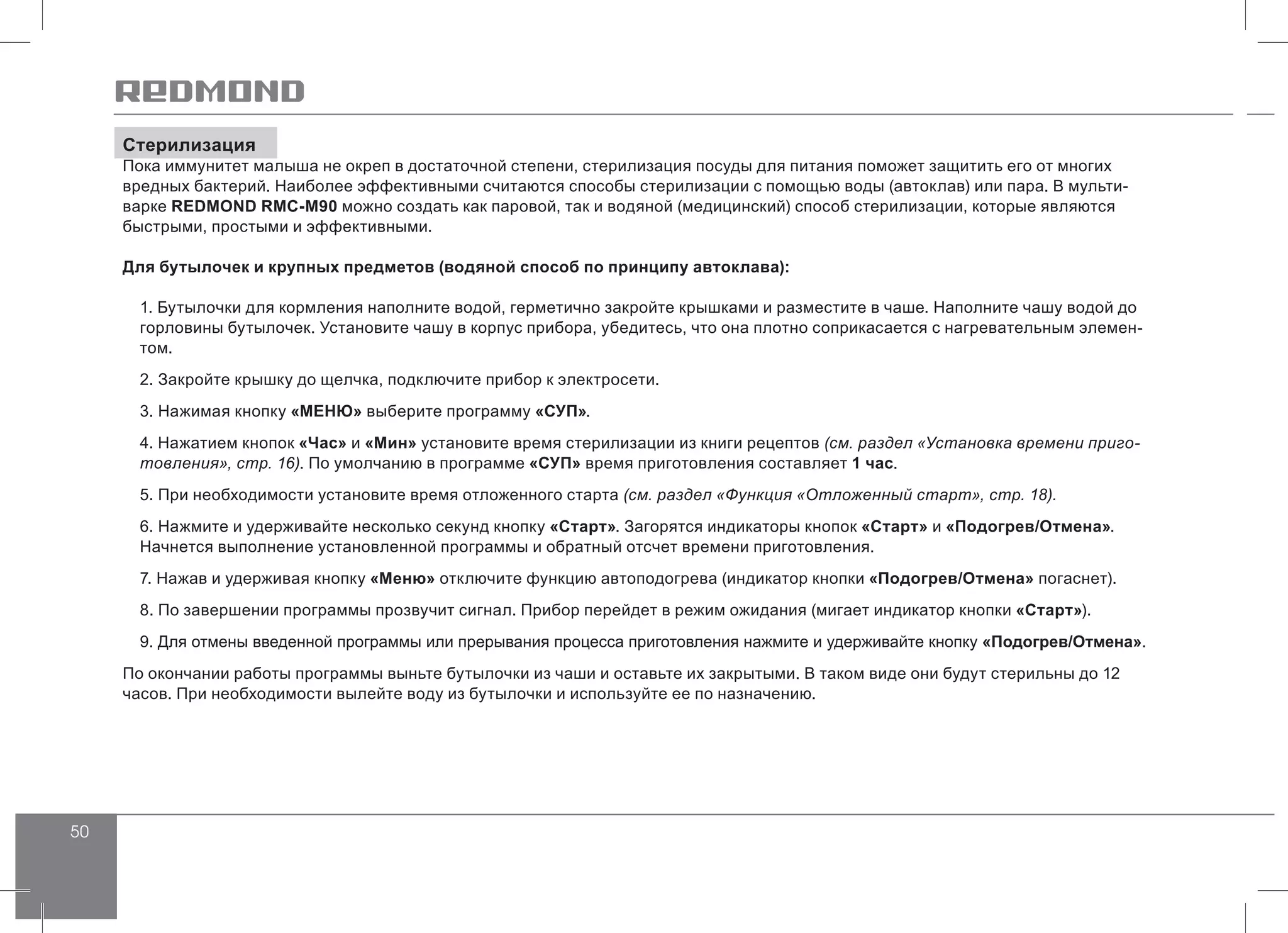 50
Стерилизация
Пока иммунитет малыша не окреп в достаточной степени, стерилизация посуды для питания поможет защитить его от многих
вредных бактерий. Наиболее эффективными считаются способы стерилизации с помощью воды (автоклав) или пара. В мульти-
варке REDMOND RMC-M90 можно создать как паровой, так и водяной (медицинский) способ стерилизации, которые являются
быстрыми, простыми и эффективными.
Для бутылочек и крупных предметов (водяной способ по принципу автоклава):
1. Бутылочки для кормления наполните водой, герметично закройте крышками и разместите в чаше. Наполните чашу водой до
горловины бутылочек. Установите чашу в корпус прибора, убедитесь, что она плотно соприкасается с нагревательным элемен-
том.
2. Закройте крышку до щелчка, подключите прибор к электросети.
3. Нажимая кнопку «МЕНЮ» выберите программу «СУП».
4. Нажатием кнопок «Час» и «Мин» установите время стерилизации из книги рецептов (см. раздел «Установка времени приго-
товления», стр. 16). По умолчанию в программе «СУП» время приготовления составляет 1 час.
5. При необходимости установите время отложенного старта (см. раздел «Функция «Отложенный старт», стр. 18).
6. Нажмите и удерживайте несколько секунд кнопку «Старт». Загорятся индикаторы кнопок «Старт» и «Подогрев/Отмена».
Начнется выполнение установленной программы и обратный отсчет времени приготовления.
7. Нажав и удерживая кнопку «Меню» отключите функцию автоподогрева (индикатор кнопки «Подогрев/Отмена» погаснет).
8. По завершении программы прозвучит сигнал. Прибор перейдет в режим ожидания (мигает индикатор кнопки «Старт»).
9. Для отмены введенной программы или прерывания процесса приготовления нажмите и удерживайте кнопку «Подогрев/Отмена».
По окончании работы программы выньте бутылочки из чаши и оставьте их закрытыми. В таком виде они будут стерильны до 12
часов. При необходимости вылейте воду из бутылочки и используйте ее по назначению.
 