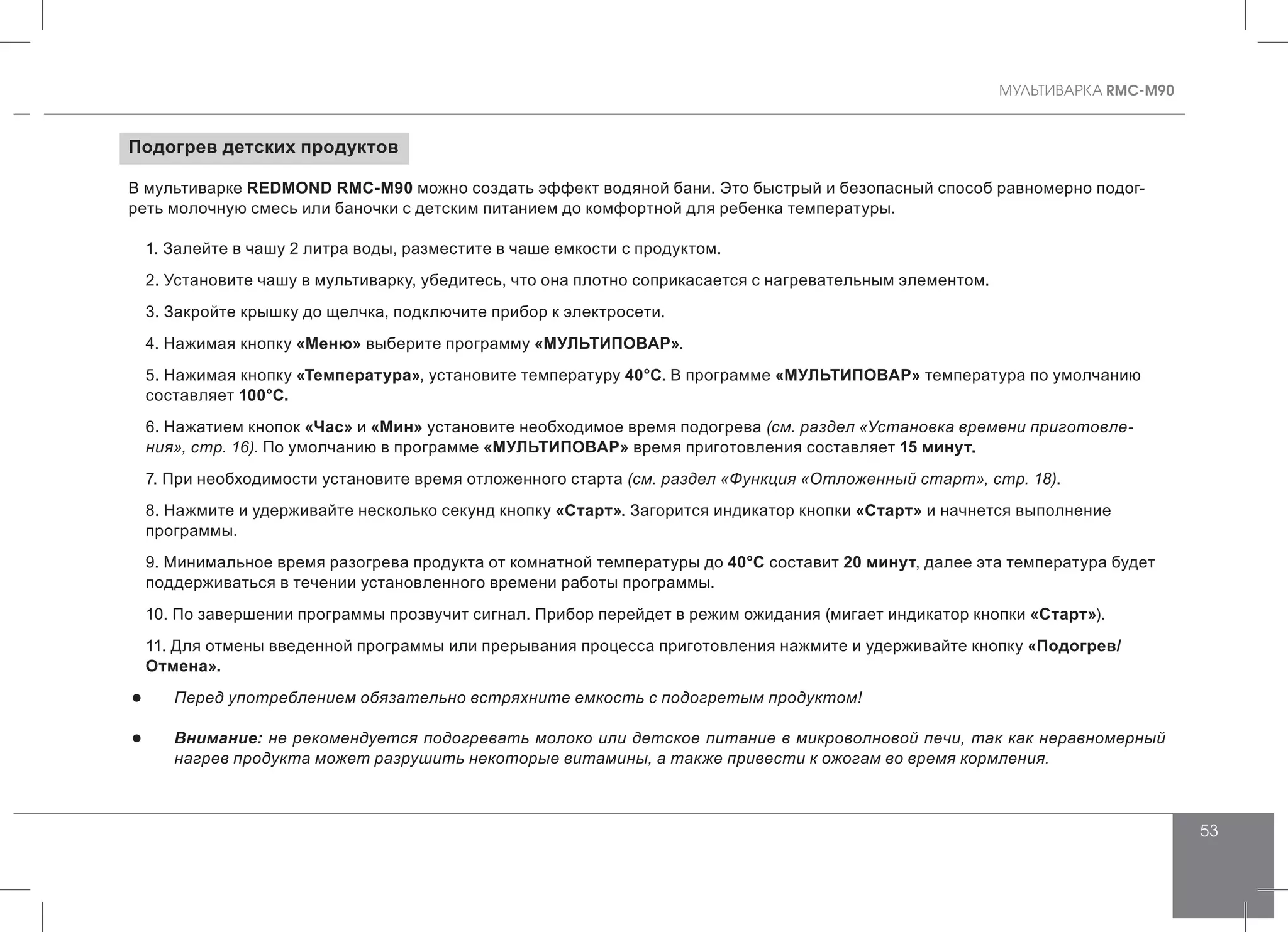 MУЛЬТИВАРКА RMC-M90
53
Подогрев детских продуктов
В мультиварке REDMOND RMC-M90 можно создать эффект водяной бани. Это быстрый и безопасный способ равномерно подог-
реть молочную смесь или баночки с детским питанием до комфортной для ребенка температуры.
1. Залейте в чашу 2 литра воды, разместите в чаше емкости с продуктом.
2. Установите чашу в мультиварку, убедитесь, что она плотно соприкасается с нагревательным элементом.
3. Закройте крышку до щелчка, подключите прибор к электросети.
4. Нажимая кнопку «Меню» выберите программу «МУЛЬТИПОВАР».
5. Нажимая кнопку «Температура», установите температуру 40°С. В программе «МУЛЬТИПОВАР» температура по умолчанию
составляет 100°С.
6. Нажатием кнопок «Час» и «Мин» установите необходимое время подогрева (см. раздел «Установка времени приготовле-
ния», стр. 16). По умолчанию в программе «МУЛЬТИПОВАР» время приготовления составляет 15 минут.
7. При необходимости установите время отложенного старта (см. раздел «Функция «Отложенный старт», стр. 18).
8. Нажмите и удерживайте несколько секунд кнопку «Старт». Загорится индикатор кнопки «Старт» и начнется выполнение
программы.
9. Минимальное время разогрева продукта от комнатной температуры до 40°С составит 20 минут, далее эта температура будет
поддерживаться в течении установленного времени работы программы.
10. По завершении программы прозвучит сигнал. Прибор перейдет в режим ожидания (мигает индикатор кнопки «Старт»).
11. Для отмены введенной программы или прерывания процесса приготовления нажмите и удерживайте кнопку «Подогрев/
Отмена».
●● Перед употреблением обязательно встряхните емкость с подогретым продуктом!
●● Внимание: не рекомендуется подогревать молоко или детское питание в микроволновой печи, так как неравномерный
нагрев продукта может разрушить некоторые витамины, а также привести к ожогам во время кормления.
 