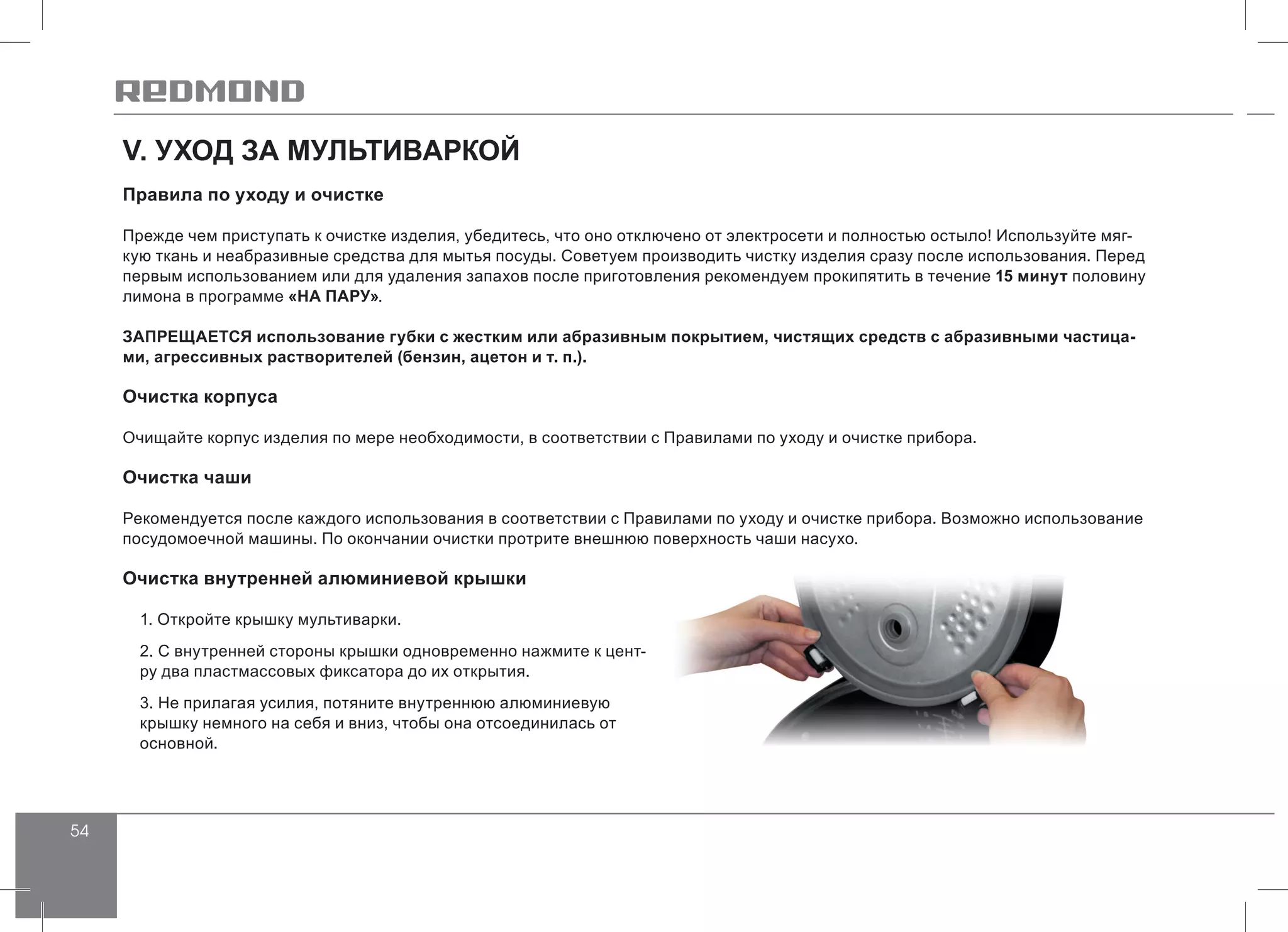 54
V. УХОД ЗА МУЛЬТИВАРКОЙ
Правила по уходу и очистке
Прежде чем приступать к очистке изделия, убедитесь, что оно отключено от электросети и полностью остыло! Используйте мяг-
кую ткань и неабразивные средства для мытья посуды. Советуем производить чистку изделия сразу после использования. Перед
первым использованием или для удаления запахов после приготовления рекомендуем прокипятить в течение 15 минут половину
лимона в программе «НА ПАРУ».
ЗАПРЕЩАЕТСЯ использование губки с жестким или абразивным покрытием, чистящих средств с абразивными частица-
ми, агрессивных растворителей (бензин, ацетон и т. п.).
Очистка корпуса
Очищайте корпус изделия по мере необходимости, в соответствии с Правилами по уходу и очистке прибора.
Очистка чаши
Рекомендуется после каждого использования в соответствии с Правилами по уходу и очистке прибора. Возможно использование
посудомоечной машины. По окончании очистки протрите внешнюю поверхность чаши насухо.
Очистка внутренней алюминиевой крышки
1. Откройте крышку мультиварки.
2. С внутренней стороны крышки одновременно нажмите к цент-
ру два пластмассовых фиксатора до их открытия.
3. Не прилагая усилия, потяните внутреннюю алюминиевую
крышку немного на себя и вниз, чтобы она отсоединилась от
основной.
 