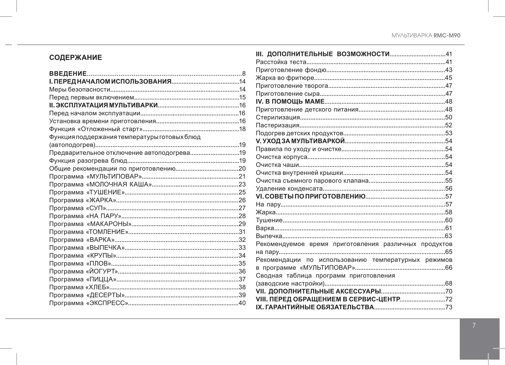 MУЛЬТИВАРКА RMC-M90
7
СОДЕРЖАНИЕ
	
ВВЕДЕНИЕ...................................................................................8
I.ПЕРЕДНАЧАЛОМИСПОЛЬЗОВАНИЯ........................................14
Меры безопасности............................................................................14
Перед первым включением..............................................................15
II. ЭКСПЛУАТАЦИЯ МУЛЬТИВАРКИ................................................16
Перед началом эксплуатации..........................................................16
Установка времени приготовления.................................................16
Функция «Отложенный старт».........................................................18
Функцияподдержаниятемпературыготовыхблюд
(автоподогрев)....................................................................................19
Предварительное отключение автоподогрева.............................19
Функция разогрева блюд..................................................................19
Общие рекомендации по приготовлению.....................................20
Программа «МУЛЬТИПОВАР».........................................................21
Программа «МОЛОЧНАЯ КАША»...................................................23
Программа «ТУШЕНИЕ»...................................................................25
Программа «ЖАРКА»........................................................................26
Программа «СУП»..............................................................................27
Программа «НА ПАРУ».....................................................................28
Программа «МАКАРОНЫ»...............................................................29
Программа «ТОМЛЕНИЕ».................................................................31
Программа «ВАРКА».........................................................................32
Программа «ВЫПЕЧКА»...................................................................33
Программа «КРУПЫ»........................................................................34
Программа «ПЛОВ»...........................................................................35
Программа «ЙОГУРТ».......................................................................36
Программа «ПИЦЦА»........................................................................37
Программа «ХЛЕБ»............................................................................38
Программа «ДЕСЕРТЫ»...................................................................39
Программа «ЭКСПРЕСС».................................................................40
III. ДОПОЛНИТЕЛЬНЫЕ ВОЗМОЖНОСТИ.................................41
Расстойка теста..................................................................................41
Приготовление фондю......................................................................43
Жарка во фритюре.............................................................................45
Приготовление творога.....................................................................47
Приготовление сыра..........................................................................47
IV. В ПОМОЩЬ МАМЕ.......................................................................48
Приготовление детского питания...................................................48
Стерилизация.....................................................................................50
Пастеризация.....................................................................................52
Подогрев детских продуктов............................................................53
V. УХОД ЗА МУЛЬТИВАРКОЙ...........................................................54
Правила по уходу и очистке.............................................................54
Очистка корпуса.................................................................................54
Очистка чаши......................................................................................54
Очистка внутренней крышки............................................................54
Очистка съемного парового клапана.............................................55
Удаление конденсата........................................................................56
VI. СОВЕТЫ ПО ПРИГОТОВЛЕНИЮ...............................................57
На пару.................................................................................................57
Жарка....................................................................................................58
Тушение...............................................................................................60
Варка....................................................................................................61
Выпечка...............................................................................................63
Рекомендуемое время приготовления различных продуктов
на пару..................................................................................................65
Рекомендации по использованию температурных режимов
в программе «МУЛЬТИПОВАР».....................................................66
Сводная таблица программ приготовления
(заводские настройки).......................................................................68
VII. ДОПОЛНИТЕЛЬНЫЕ АКСЕССУАРЫ......................................70
VIII. ПЕРЕД ОБРАЩЕНИЕМ В СЕРВИС-ЦЕНТР...........................72
IX. ГАРАНТИЙНЫЕ ОБЯЗАТЕЛЬСТВА..........................................73
 