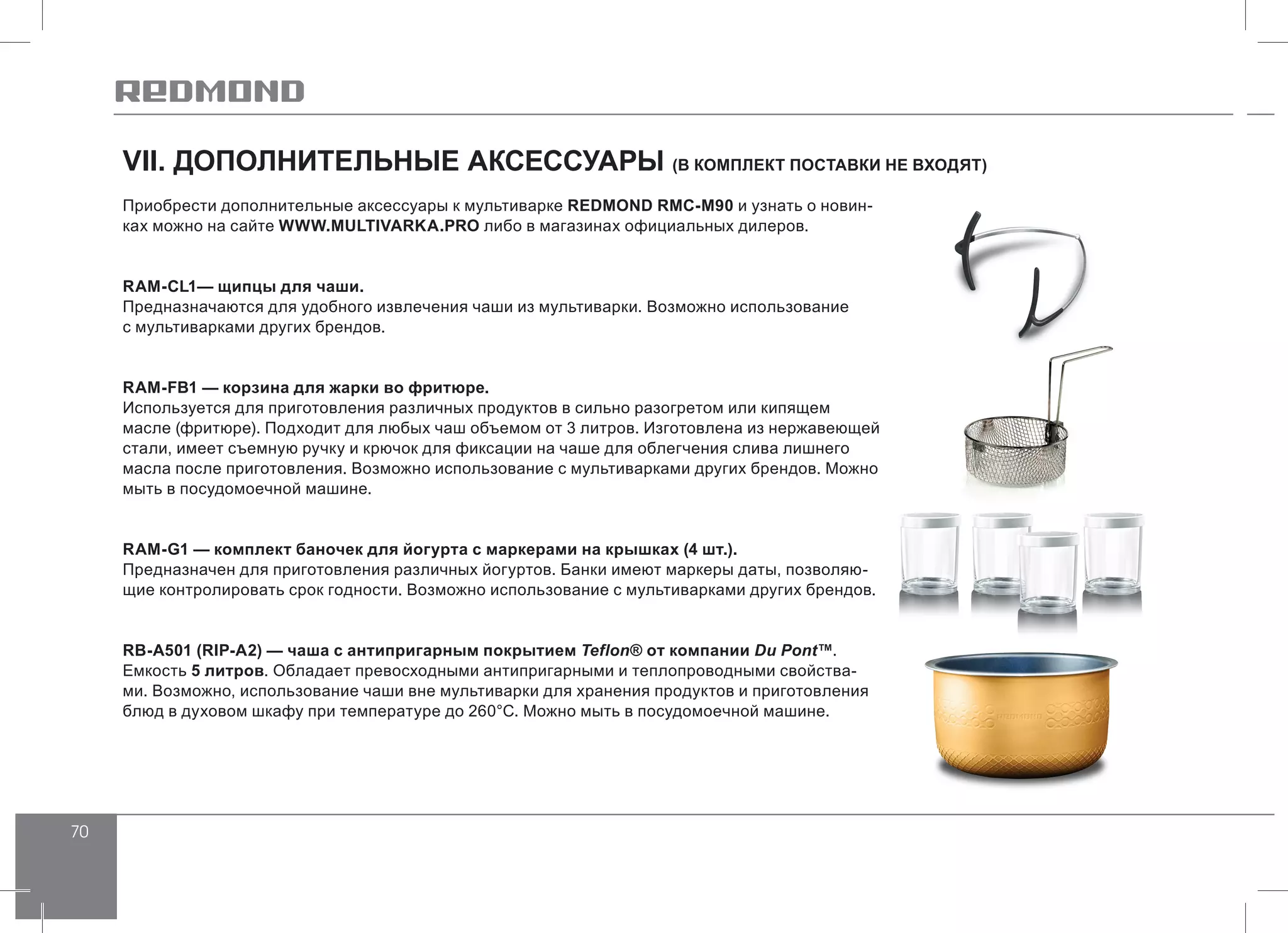 70
VII. ДОПОЛНИТЕЛЬНЫЕ АКСЕССУАРЫ (В КОМПЛЕКТ ПОСТАВКИ НЕ ВХОДЯТ)
Приобрести дополнительные аксессуары к мультиварке REDMOND RMC-M90 и узнать о новин-
ках можно на сайте WWW.MULTIVARKA.PRO либо в магазинах официальных дилеров.
RAM-CL1— щипцы для чаши.
Предназначаются для удобного извлечения чаши из мультиварки. Возможно использование
с мультиварками других брендов.
RAM-FB1 — корзина для жарки во фритюре.
Используется для приготовления различных продуктов в сильно разогретом или кипящем
масле (фритюре). Подходит для любых чаш объемом от 3 литров. Изготовлена из нержавеющей
стали, имеет съемную ручку и крючок для фиксации на чаше для облегчения слива лишнего
масла после приготовления. Возможно использование с мультиварками других брендов. Можно
мыть в посудомоечной машине.
RAM-G1 — комплект баночек для йогурта с маркерами на крышках (4 шт.).
Предназначен для приготовления различных йогуртов. Банки имеют маркеры даты, позволяю-
щие контролировать срок годности. Возможно использование с мультиварками других брендов.
RB-A501 (RIP-А2) — чаша с антипригарным покрытием Teflon® от компании Du Pont™.
Емкость 5 литров. Обладает превосходными антипригарными и теплопроводными свойства-
ми. Возможно, использование чаши вне мультиварки для хранения продуктов и приготовления
блюд в духовом шкафу при температуре до 260°С. Можно мыть в посудомоечной машине.
 