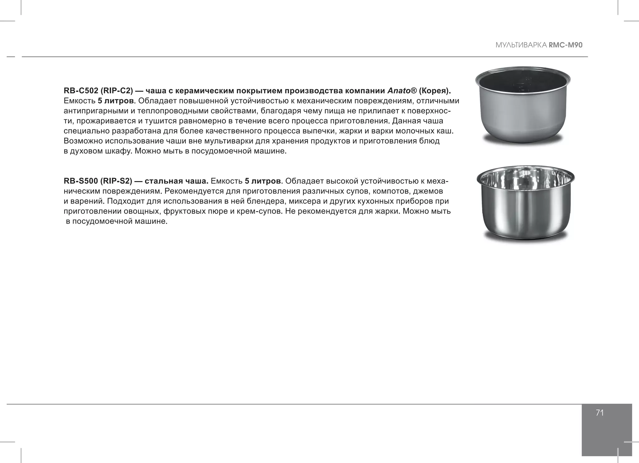 MУЛЬТИВАРКА RMC-M90
71
RB-C502 (RIP-C2) — чаша с керамическим покрытием производства компании Anato® (Корея).
Емкость 5 литров. Обладает повышенной устойчивостью к механическим повреждениям, отличными
антипригарными и теплопроводными свойствами, благодаря чему пища не прилипает к поверхнос-
ти, прожаривается и тушится равномерно в течение всего процесса приготовления. Данная чаша
специально разработана для более качественного процесса выпечки, жарки и варки молочных каш.
Возможно использование чаши вне мультиварки для хранения продуктов и приготовления блюд
в духовом шкафу. Можно мыть в посудомоечной машине.
RB-S500 (RIP-S2) — стальная чаша. Емкость 5 литров. Обладает высокой устойчивостью к меха-
ническим повреждениям. Рекомендуется для приготовления различных супов, компотов, джемов
и варений. Подходит для использования в ней блендера, миксера и других кухонных приборов при
приготовлении овощных, фруктовых пюре и крем-супов. Не рекомендуется для жарки. Можно мыть
в посудомоечной машине.
 