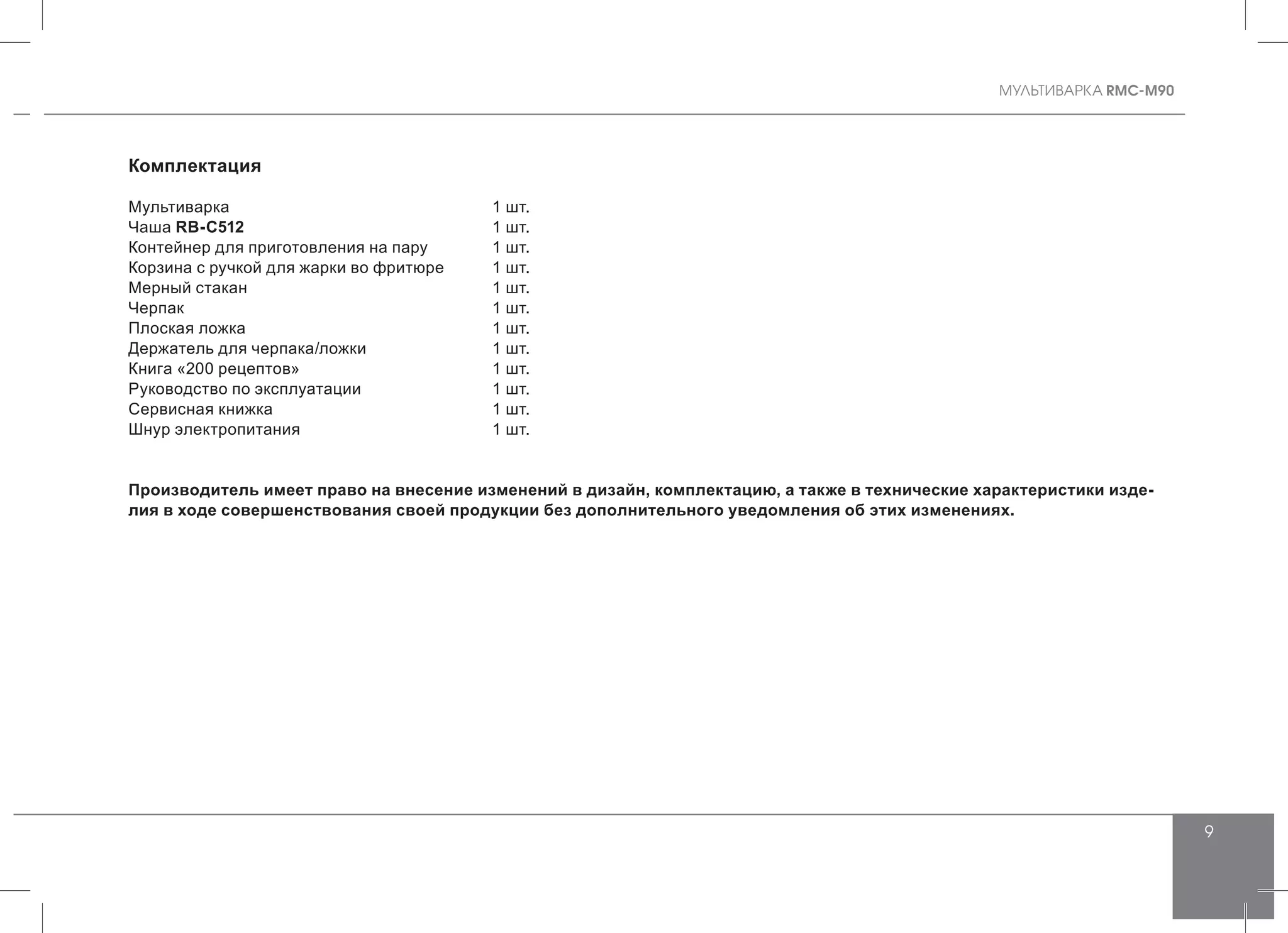 MУЛЬТИВАРКА RMC-M90
9
Комплектация
Мультиварка				 1 шт.
Чаша RB-С512 				 1 шт.
Контейнер для приготовления на пару	 1 шт.
Корзина с ручкой для жарки во фритюре	 1 шт.
Мерный стакан				 1 шт.
Черпак 					 1 шт.
Плоская ложка 				 1 шт.
Держатель для черпака/ложки		 1 шт.
Книга «200 рецептов»			 1 шт.
Руководство по эксплуатации		 1 шт.
Сервисная книжка				 1 шт.
Шнур электропитания			 1 шт.
Производитель имеет право на внесение изменений в дизайн, комплектацию, а также в технические характеристики изде-
лия в ходе совершенствования своей продукции без дополнительного уведомления об этих изменениях.
 