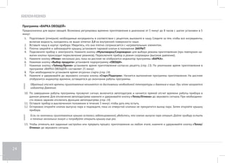 20 
Программа «СУП РЫБНЫЙ» 
Предназначена для приготовления рыбных супов. Возможна регулировка времени приготовления в диапазоне от 10 минут до 8 часов с шагом 
установки в 5 минут. 
1. Подготовьте (отмерьте) необходимые ингредиенты в соответствии с рецептом, выложите в чашу. Следите за тем, чтобы все ингредиенты, 
включая жидкость, находились не выше отметки 3,0 на внутренней поверхности чаши. 
2. Вставьте чашу в корпус прибора. Убедитесь, что она плотно соприкасается с нагревательным элементом. 
3. Плотно закройте и заблокируйте крышку, установите паровой клапан в положение ЗАКРЫТ. 
4. Подключите прибор к электросети. Нажмите кнопку «Мультиварка/Скороварка» для выбора режима приготовления (при повторном на- 
жатии кнопки происходит переключение режимов). Переключите прибор в режим скороварки (высокое давление). 
5. Нажмите кнопку «Меню» несколько раз, пока на дисплее не отобразится индикатор программы «СУП». 
6. Нажимая кнопку «Выбор продукта» установите подпрограмму «РЫБА». 
7. Нажимая кнопку «Таймер/Время» установите время приготовления согласно рецепту (стр. 13). По умолчанию время приготовления в 
программе «СУП РЫБНЫЙ» составляет 30 минут. 
8. При необходимости установите время отсрочки старта (стр. 14). 
9. Нажмите и удерживайте до звукового сигнала кнопку «Cтарт/Подогрев». Начнется выполнение программы приготовления. На дисплее 
отобразится индикатор времени, оставшегося до окончания работы программы. 
10. Обратный отсчет времени приготовления начинается по достижении необходимой температуры и давления в чаше. При этом загорается 
индикатор Давление. 
11. По завершении работы программы прозвучит сигнал, включится автоподогрев и начнется прямой отсчет времени работы прибора в 
данном режиме. Для отключения автоподогрева нажмите и удерживайте кнопку «Тепло/Отмена» до звукового сигнала. При необходимо- 
сти можно заранее отключить функцию автоподогрева (стр. 14). 
12. Оставьте прибор в выключенном положении в течение 5 минут, чтобы дать ему остыть. 
13. Осторожно откройте клапан выпуска пара и подождите, пока из отверстий клапана не прекратится выход пара. Затем откройте крышку 
прибора. 
14. Если по окончании приготовления крышка осталась заблокированной, убедитесь, что клапан выпуска пара открыт. Дайте прибору остыть 
в течение нескольких минут и попробуйте открыть крышку еще раз. 
15. Чтобы отменить все заданные настройки или прервать процесс приготовления на любом этапе, нажмите и удерживайте кнопку «Тепло/ 
Отмена» до звукового сигнала. 
 