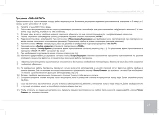 Мультиварка-скороварка RMC-PM190 
23 
Программа «ВАРКА РЫБЫ» 
Предназначена для варки рыбы. Возможна регулировка времени приготовления в диапазоне от 5 минут до 8 часов с шагом установки в 5 
минут. 
1. Подготовьте (отмерьте) необходимые ингредиенты в соответствии с рецептом, выложите в чашу. Следите за тем, чтобы все ингредиенты, 
включая жидкость, находились не выше отметки 3,0 на внутренней поверхности чаши. 
2. Вставьте чашу в корпус прибора. Убедитесь, что она плотно соприкасается с нагревательным элементом. 
3. Плотно закройте и заблокируйте крышку, установите паровой клапан в положение ЗАКРЫТ. 
4. Подключите прибор к электросети. Нажмите кнопку «Мультиварка/Скороварка» для выбора режима приготовления (при повторном на- 
жатии кнопки происходит переключение режимов). Переключите прибор в режим скороварки (высокое давление). 
5. Нажмите кнопку «Меню» несколько раз, пока на дисплее не отобразится индикатор программы «ВАРКА». 
6. Нажимая кнопку «Выбор продукта» установите подпрограмму «РЫБА». 
7. Нажимая кнопку «Таймер/Время» установите время приготовления согласно рецепту (стр. 13). По умолчанию время приготовления в 
программе «ВАРКА РЫБЫ» составляет 30 минут. 
8. При необходимости установите время отсрочки старта (стр. 14). 
9. Нажмите и удерживайте до звукового сигнала кнопку «Cтарт/Подогрев». Начнется выполнение программы приготовления. На дисплее 
отобразится индикатор времени, оставшегося до окончания работы программы. 
Обратный отсчет времени приготовления начинается по достижении необходимой температуры и давления в чаше. При этом загорается 
индикатор Давление. 
По завершении работы программы прозвучит сигнал, включится автоподогрев и начнется прямой отсчет времени работы прибора в 
данном режиме. Для отключения автоподогрева нажмите и удерживайте кнопку «Тепло/Отмена» до звукового сигнала. При необходимо- 
сти можно заранее отключить функцию автоподогрева (стр. 14). 
10. Оставьте прибор в выключенном положении в течение 5 минут, чтобы дать ему остыть. 
11. Осторожно откройте клапан выпуска пара и подождите, пока из отверстий клапана не прекратится выход пара. Затем откройте крышку 
прибора. 
Если по окончании приготовления крышка осталась заблокированной, убедитесь, что клапан выпуска пара открыт. Дайте прибору остыть 
в течение нескольких минут и попробуйте открыть крышку еще раз. 
12. Чтобы отменить все заданные настройки или прервать процесс приготовления на любом этапе, нажмите и удерживайте кнопку «Тепло/ 
Отмена» до звукового сигнала. 
 