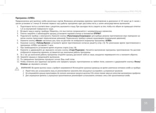 Мультиварка-скороварка RMC-PM190 
29 
Программа «ПЛОВ» 
Предназначена для приготовления плова. Возможна регулировка времени приготовления в диапазоне от 10 минут до 2 часов с шагом установ- 
ки в 5 минут. 
1. Подготовьте (отмерьте) необходимые ингредиенты в соответствии с рецептом, выложите в чашу. Следите за тем, чтобы все ингредиенты, 
включая жидкость, находились не выше отметки 2,0 на внутренней поверхности чаши. 
2. Вставьте чашу в корпус прибора. Убедитесь, что она плотно соприкасается с нагревательным элементом. 
3. Плотно закройте и заблокируйте крышку, установите паровой клапан в положение ЗАКРЫТ. 
4. Подключите прибор к электросети. Нажмите кнопку «Мультиварка/Скороварка» для выбора режима приготовления (при повторном на- 
жатии кнопки происходит переключение режимов). Переключите прибор в режим скороварки (высокое давление). 
5. Нажмите кнопку «Меню» несколько раз, пока на дисплее не отобразится индикатор программы «ПЛОВ». 
6. Нажимая кнопку «Таймер/Время» установите время приготовления согласно рецепту (стр. 13). По умолчанию время приготовления в 
программе «ПЛОВ» составляет 25 минут. 
7. При необходимости установите время отсрочки старта (стр. 14). 
8. Нажмите и удерживайте до звукового сигнала кнопку «Cтарт/Подогрев». Начнется выполнение программы приготовления. На дисплее 
отобразится индикатор времени, оставшегося до окончания работы программы. 
Обратный отсчет времени приготовления начинается по достижении необходимой температуры и давления в чаше. При этом загорается 
индикатор «Давление». 
9. По завершении работы программы прозвучит сигнал, включится автоподогрев и начнется прямой отсчет времени работы прибора в 
данном режиме. Для отключения автоподогрева нажмите и удерживайте кнопку «Тепло/Отмена» до звукового сигнала. При необходимо- 
сти можно заранее отключить функцию автоподогрева (стр. 14). 
10. Оставьте прибор в выключенном положении в течение 5 минут, чтобы дать ему остыть. 
11. Осторожно откройте клапан выпуска пара и подождите, пока из отверстий клапана не прекратится выход пара. Затем откройте крышку 
прибора. 
Если по окончании приготовления крышка осталась заблокированной, убедитесь, что клапан выпуска пара открыт. Дайте прибору остыть 
в течение нескольких минут и попробуйте открыть крышку еще раз. 
12. Чтобы отменить все заданные настройки или прервать процесс приготовления на любом этапе, нажмите и удерживайте кнопку «Тепло/ 
Отмена» до звукового сигнала. 
 