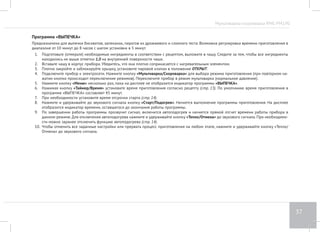 Мультиварка-скороварка RMC-PM190 
33 
Программа «ХЛЕБ» 
Предназначена для выпечки хлеба различных сортов. Возможна регулировка времени приготовления в диапазоне от 10 минут до 6 часов с 
шагом установки в 5 минут. В течение первого часа работы программы идет расстойка теста, а затем непосредственно выпекание. 
1. Подготовьте тесто в соответствии с рецептом, выложите в чашу. При закладке теста следите за тем, чтобы его объем не превышал отметки 
1,0 на внутренней поверхности чаши. 
2. Вставьте чашу в корпус прибора. Убедитесь, что она плотно соприкасается с нагревательным элементом. 
3. Плотно закройте и заблокируйте крышку, установите паровой клапан в положение ОТКРЫТ. 
4. Подключите прибор к электросети. Нажмите кнопку «Мультиварка/Скороварка» для выбора режима приготовления (при повторном на- 
жатии кнопки происходит переключение режимов). Переключите прибор в режим мультиварки (нормальное давление). 
5. Нажмите кнопку «Меню» несколько раз, пока на дисплее не отобразится индикатор программы «ХЛЕБ». 
6. Нажимая кнопку «Таймер/Время» установите время приготовления согласно рецепту (стр. 13). По умолчанию время приготовления в 
программе «ХЛЕБ» составляет 3 часа. 
7. При необходимости установите время отсрочки старта (стр. 14). 
8. Нажмите и удерживайте до звукового сигнала кнопку «Cтарт/Подогрев». Начнется выполнение программы приготовления. На дисплее 
отобразится индикатор времени, оставшегося до окончания работы программы. 
9. За 1 час до окончания работы программы откройте крышку, достаньте хлеб из чаши, аккуратно переверните его и положите обратно. 
10. Закройте крышку и продолжайте выпекание. 
11. По завершении программы прозвучит сигнал. Ваш хлеб готов. 
12. Чтобы отменить все заданные настройки или прервать процесс приготовления на любом этапе, нажмите и удерживайте кнопку «Тепло/ 
Отмена» до звукового сигнала. 
ВНИМАНИЕ! Во время выпечки чаша и продукт нагреваются! Используйте кухонные рукавицы во время извлечения готового хлеба из прибора. 
1. Перед тем, как использовать муку, ее рекомендуется просеять для насыщения кислородом и устранения примесей. 
2. Не открывайте крышку мультиварки до полного окончания процесса выпечки! От этого также зависит качество выпекаемого продукта. 
3. Для сокращения времени и упрощения приготовления рекомендуем использовать готовые смеси для приготовления хлеба. 
 