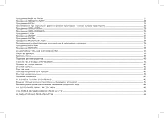 Программа «РЫБА НА ПАРУ»...........................................................................................................................................................................................................................27 
Программа «ОВОЩИ НА ПАРУ»......................................................................................................................................................................................................................28 
Программа «ПЛОВ» ............................................................................................................................................................................................................................................29 
Приготовление при нормальном давлении (режим мультиварки — клапан выпуска пара открыт) ....................................................................................30 
Программа «ЖАРКА МЯСА»..............................................................................................................................................................................................................................30 
Программа «ЖАРКА ОВОЩЕЙ».......................................................................................................................................................................................................................32 
Программа «ХЛЕБ»..............................................................................................................................................................................................................................................33 
Программа «ЙОГУРТ».........................................................................................................................................................................................................................................34 
Программа «ПАСТА»............................................................................................................................................................................................................................................35 
Программа «МОЛОЧНАЯ КАША»....................................................................................................................................................................................................................36 
Рекомендации по приготовлению молочных каш в мультиварке-скороварке.............................................................................................................................36 
Программа «ВЫПЕЧКА» ....................................................................................................................................................................................................................................37 
Программа «ПОПКОРН»....................................................................................................................................................................................................................................38 
III. ДОПОЛНИТЕЛЬНЫЕ ВОЗМОЖНОСТИ..........................................................................................................................................................................................39 
Жарка во фритюре...............................................................................................................................................................................................................................................39 
Расстойка теста......................................................................................................................................................................................................................................................39 
Подогрев детских продуктов...........................................................................................................................................................................................................................40 
V. ОЧИСТКА И УХОД ЗА ПРИБОРОМ......................................................................................................................................................................................................41 
Правила по уходу и очистке.............................................................................................................................................................................................................................41 
Очистка корпуса...................................................................................................................................................................................................................................................41 
Очистка чаши.........................................................................................................................................................................................................................................................41 
Очистка внутренней части крышки...............................................................................................................................................................................................................41 
Очистка парового клапана...............................................................................................................................................................................................................................41 
Удаление конденсата..........................................................................................................................................................................................................................................41 
VI. СОВЕТЫ ПО ПРИГОТОВЛЕНИЮ........................................................................................................................................................................................................42 
Сводная таблица программ приготовления (заводские установки) ................................................................................................................................................42 
Рекомендуемое время приготовления различных продуктов на пару............................................................................................................................................44 
VII. ДОПОЛНИТЕЛЬНЫЕ АКСЕССУАРЫ................................................................................................................................................................................................45 
VIII. ПЕРЕД ОБРАЩЕНИЕМ В СЕРВИС-ЦЕНТР.................................................................................................................................................................................46 
IX. ГАРАНТИЙНЫЕ ОБЯЗАТЕЛЬСТВА ...................................................................................................................................................................................................46  