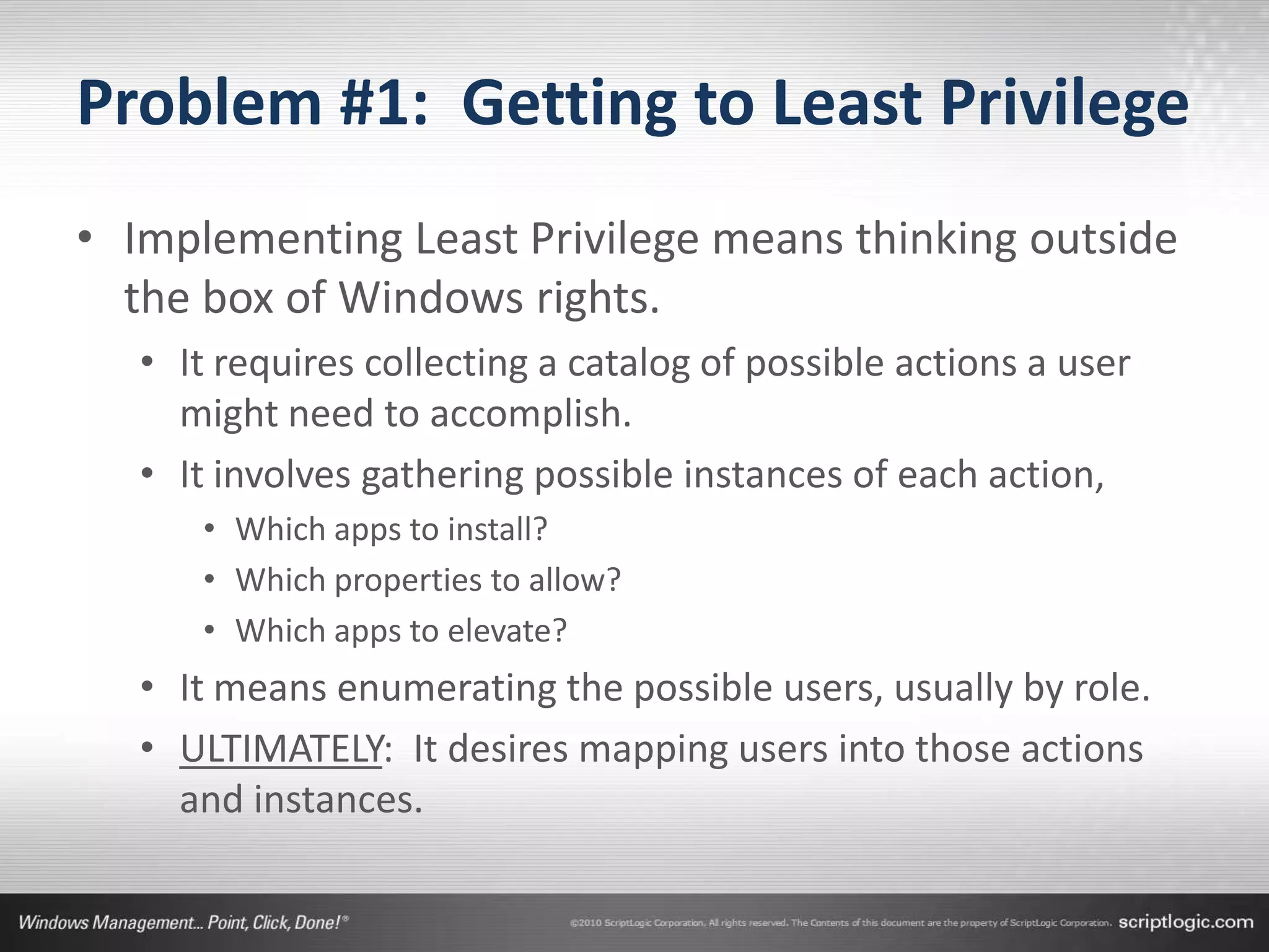 Problem #1: Getting to Least Privilege
• Implementing Least Privilege means thinking outside
  the box of Windows rights.
   • It requires collecting a catalog of possible actions a user
     might need to accomplish.
   • It involves gathering possible instances of each action,
      • Which apps to install?
      • Which properties to allow?
      • Which apps to elevate?
   • It means enumerating the possible users, usually by role.
   • ULTIMATELY: It desires mapping users into those actions
     and instances.
 