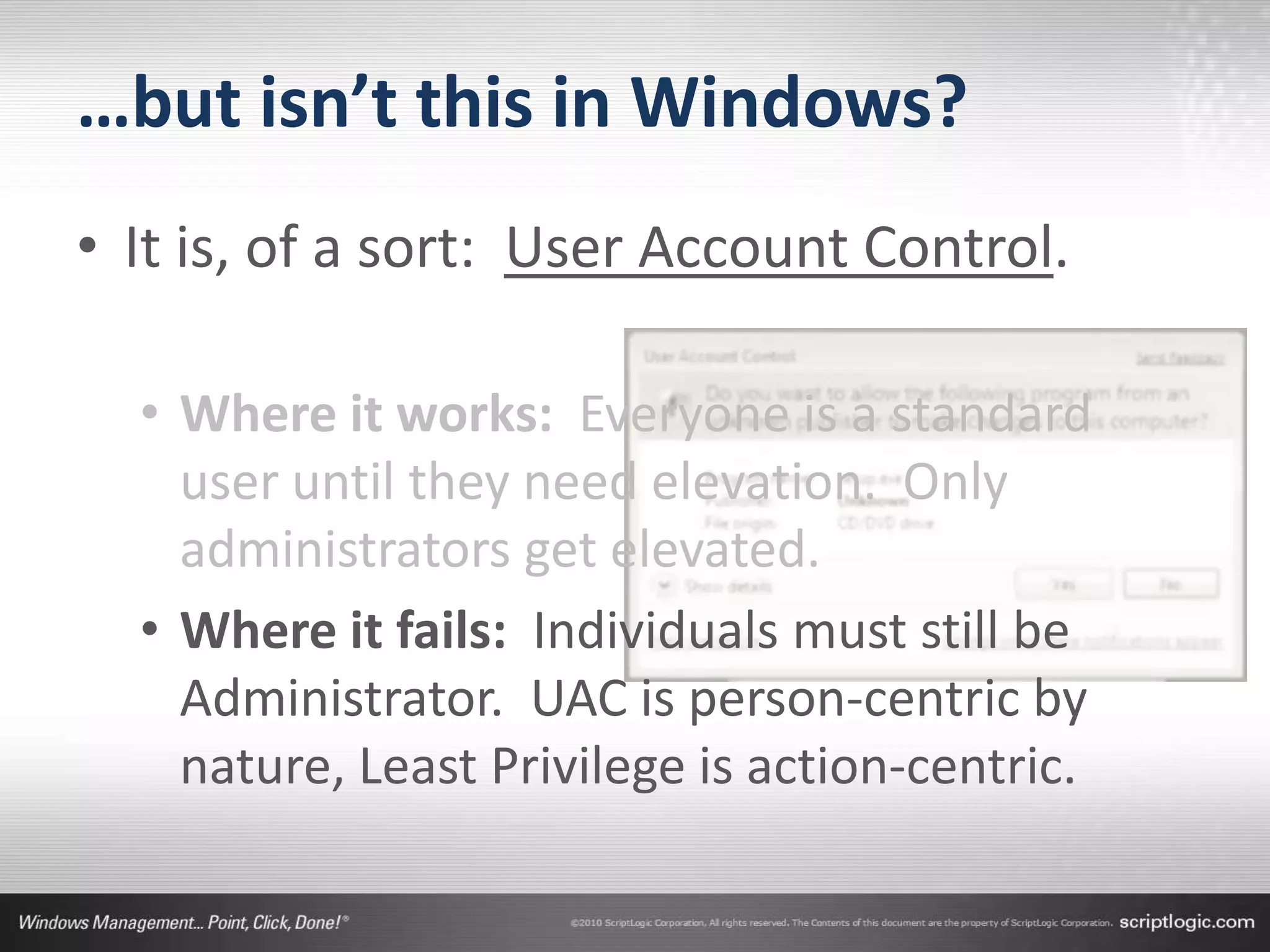…but isn’t this in Windows?
• It is, of a sort: User Account Control.

  • Where it works: Everyone is a standard
    user until they need elevation. Only
    administrators get elevated.
  • Where it fails: Individuals must still be
    Administrator. UAC is person-centric by
    nature, Least Privilege is action-centric.
 